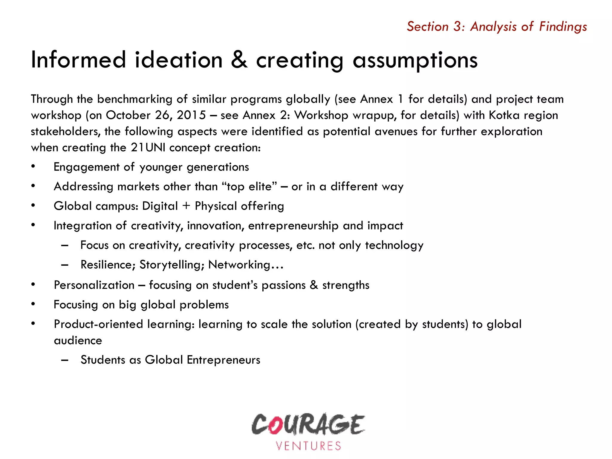 Through the benchmarking of similar programs globally (see Annex 1 for details) and project team
workshop (on October 26, 2015 – see Annex 2: Workshop wrapup, for details) with Kotka region
stakeholders, the following aspects were identified as potential avenues for further exploration
when creating the 21UNI concept creation:
•  Engagement of younger generations
•  Addressing markets other than “top elite” – or in a different way
•  Global campus: Digital + Physical offering
•  Integration of creativity, innovation, entrepreneurship and impact
–  Focus on creativity, creativity processes, etc. not only technology
–  Resilience; Storytelling; Networking…
•  Personalization – focusing on student’s passions & strengths
•  Focusing on big global problems
•  Product-oriented learning: learning to scale the solution (created by students) to global
audience
–  Students as Global Entrepreneurs
Section 3: Analysis of Findings
Informed ideation & creating assumptions
 