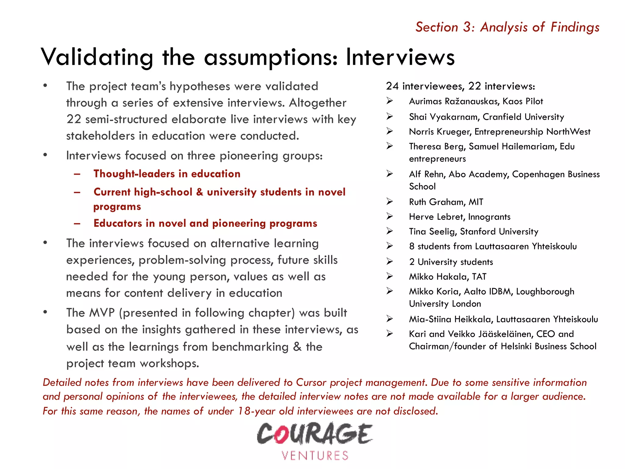 24 interviewees, 22 interviews:
Ø  Aurimas Ražanauskas, Kaos Pilot
Ø  Shai Vyakarnam, Cranfield University
Ø  Norris Krueger, Entrepreneurship NorthWest
Ø  Theresa Berg, Samuel Hailemariam, Edu
entrepreneurs
Ø  Alf Rehn, Abo Academy, Copenhagen Business
School
Ø  Ruth Graham, MIT
Ø  Herve Lebret, Innogrants
Ø  Tina Seelig, Stanford University
Ø  8 students from Lauttasaaren Yhteiskoulu
Ø  2 University students
Ø  Mikko Hakala, TAT
Ø  Mikko Koria, Aalto IDBM, Loughborough
University London
Ø  Mia-Stiina Heikkala, Lauttasaaren Yhteiskoulu
Ø  Kari and Veikko Jääskeläinen, CEO and
Chairman/founder of Helsinki Business School
•  The project team’s hypotheses were validated
through a series of extensive interviews. Altogether
22 semi-structured elaborate live interviews with key
stakeholders in education were conducted.
•  Interviews focused on three pioneering groups:
–  Thought-leaders in education
–  Current high-school & university students in novel
programs
–  Educators in novel and pioneering programs
•  The interviews focused on alternative learning
experiences, problem-solving process, future skills
needed for the young person, values as well as
means for content delivery in education
•  The MVP (presented in following chapter) was built
based on the insights gathered in these interviews, as
well as the learnings from benchmarking & the
project team workshops.
Validating the assumptions: Interviews
Detailed notes from interviews have been delivered to Cursor project management. Due to some sensitive information
and personal opinions of the interviewees, the detailed interview notes are not made available for a larger audience.
For this same reason, the names of under 18-year old interviewees are not disclosed.
Section 3: Analysis of Findings
 