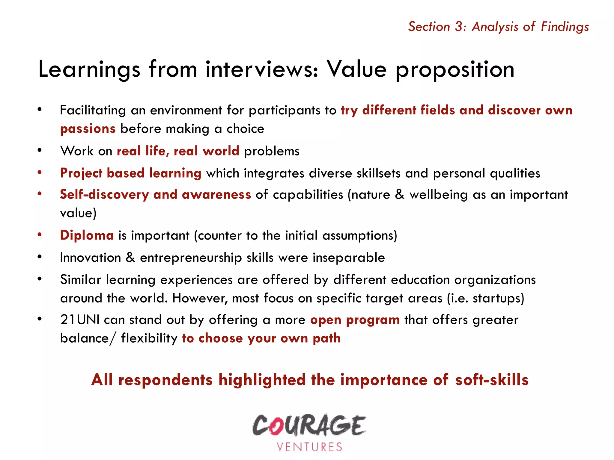 All respondents highlighted the importance of soft-skills
Learnings from interviews: Value proposition
Section 3: Analysis of Findings
•  Facilitating an environment for participants to try different fields and discover own
passions before making a choice
•  Work on real life, real world problems
•  Project based learning which integrates diverse skillsets and personal qualities
•  Self-discovery and awareness of capabilities (nature & wellbeing as an important
value)
•  Diploma is important (counter to the initial assumptions)
•  Innovation & entrepreneurship skills were inseparable
•  Similar learning experiences are offered by different education organizations
around the world. However, most focus on specific target areas (i.e. startups)
•  21UNI can stand out by offering a more open program that offers greater
balance/ flexibility to choose your own path
 