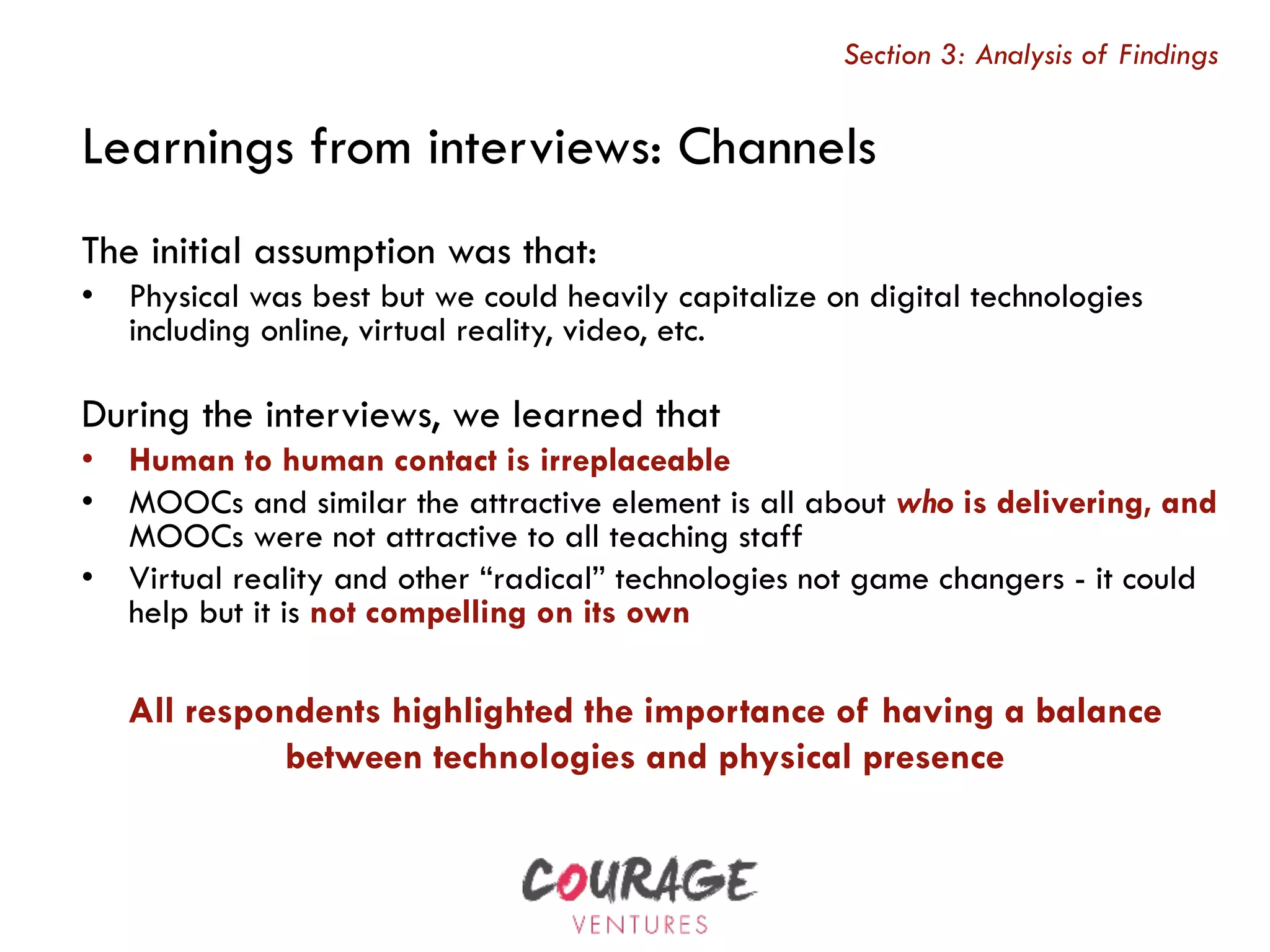 The initial assumption was that:
•  Physical was best but we could heavily capitalize on digital technologies
including online, virtual reality, video, etc.
During the interviews, we learned that
•  Human to human contact is irreplaceable
•  MOOCs and similar the attractive element is all about who is delivering, and
MOOCs were not attractive to all teaching staff
•  Virtual reality and other “radical” technologies not game changers - it could
help but it is not compelling on its own
Learnings from interviews: Channels
Section 3: Analysis of Findings
All respondents highlighted the importance of having a balance
between technologies and physical presence
 