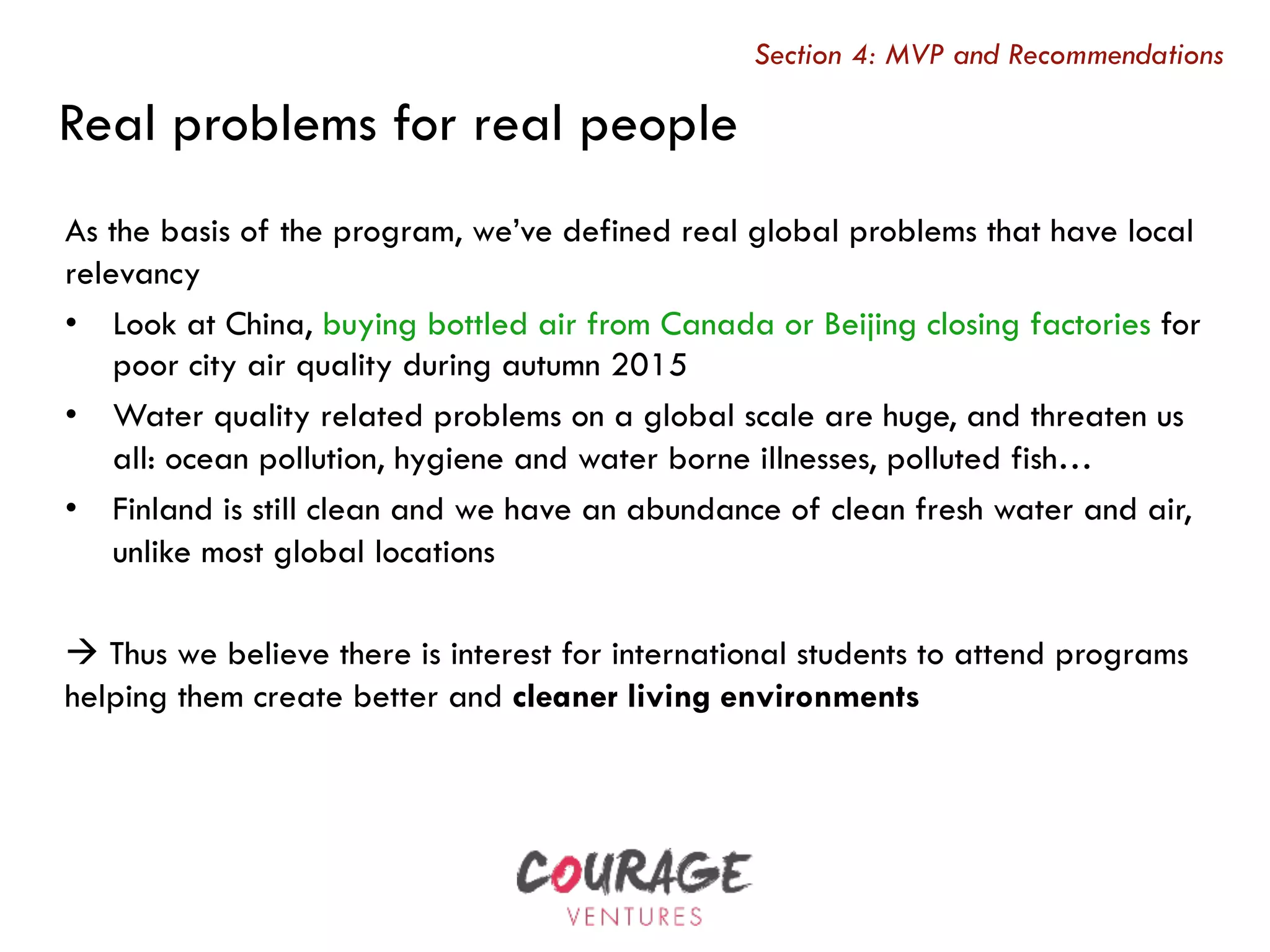 As the basis of the program, we’ve defined real global problems that have local
relevancy
•  Look at China, buying bottled air from Canada or Beijing closing factories for
poor city air quality during autumn 2015
•  Water quality related problems on a global scale are huge, and threaten us
all: ocean pollution, hygiene and water borne illnesses, polluted fish…
•  Finland is still clean and we have an abundance of clean fresh water and air,
unlike most global locations
à Thus we believe there is interest for international students to attend programs
helping them create better and cleaner living environments
Real problems for real people
Section 4: MVP and Recommendations
 