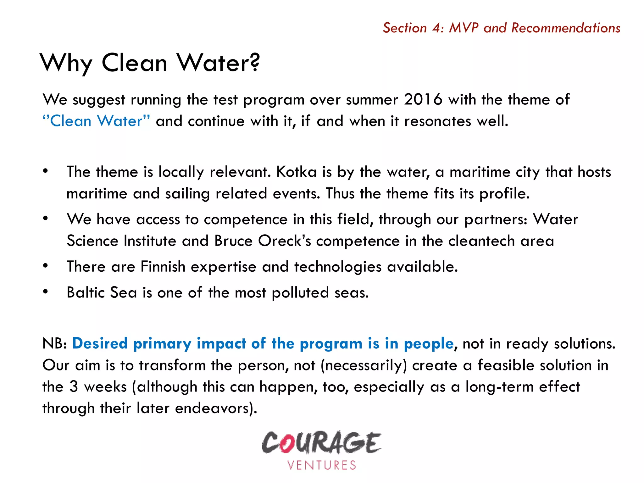 We suggest running the test program over summer 2016 with the theme of
‘’Clean Water’’ and continue with it, if and when it resonates well.
•  The theme is locally relevant. Kotka is by the water, a maritime city that hosts
maritime and sailing related events. Thus the theme fits its profile.
•  We have access to competence in this field, through our partners: Water
Science Institute and Bruce Oreck’s competence in the cleantech area
•  There are Finnish expertise and technologies available.
•  Baltic Sea is one of the most polluted seas.
NB: Desired primary impact of the program is in people, not in ready solutions.
Our aim is to transform the person, not (necessarily) create a feasible solution in
the 3 weeks (although this can happen, too, especially as a long-term effect
through their later endeavors).
Why Clean Water?
Section 4: MVP and Recommendations
 