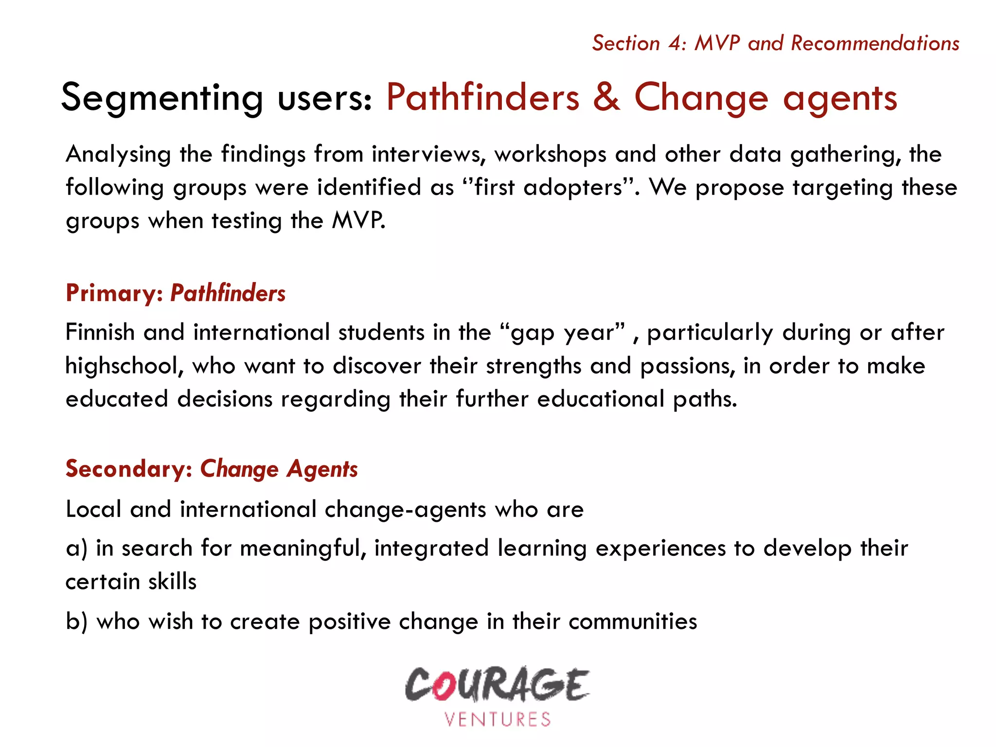 Analysing the findings from interviews, workshops and other data gathering, the
following groups were identified as ‘’first adopters’’. We propose targeting these
groups when testing the MVP.
Primary: Pathfinders
Finnish and international students in the “gap year” , particularly during or after
highschool, who want to discover their strengths and passions, in order to make
educated decisions regarding their further educational paths.
Secondary: Change Agents
Local and international change-agents who are
a) in search for meaningful, integrated learning experiences to develop their
certain skills
b) who wish to create positive change in their communities
Segmenting users: Pathfinders & Change agents
Section 4: MVP and Recommendations
 