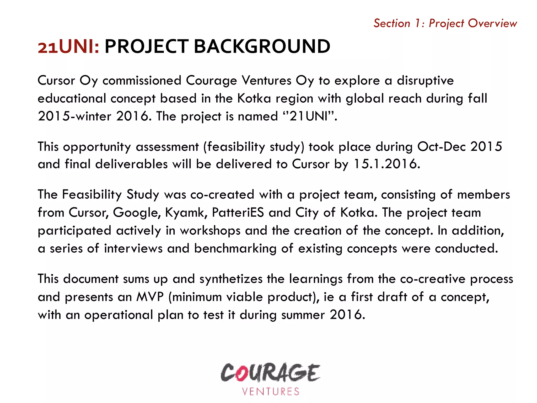 21UNI:	PROJECT	BACKGROUND		
Cursor Oy commissioned Courage Ventures Oy to explore a disruptive
educational concept based in the Kotka region with global reach during fall
2015-winter 2016. The project is named ‘’21UNI’’.
This opportunity assessment (feasibility study) took place during Oct-Dec 2015
and final deliverables will be delivered to Cursor by 15.1.2016.
The Feasibility Study was co-created with a project team, consisting of members
from Cursor, Google, Kyamk, PatteriES and City of Kotka. The project team
participated actively in workshops and the creation of the concept. In addition,
a series of interviews and benchmarking of existing concepts were conducted.
This document sums up and synthetizes the learnings from the co-creative process
and presents an MVP (minimum viable product), ie a first draft of a concept,
with an operational plan to test it during summer 2016.
Section 1: Project Overview
 