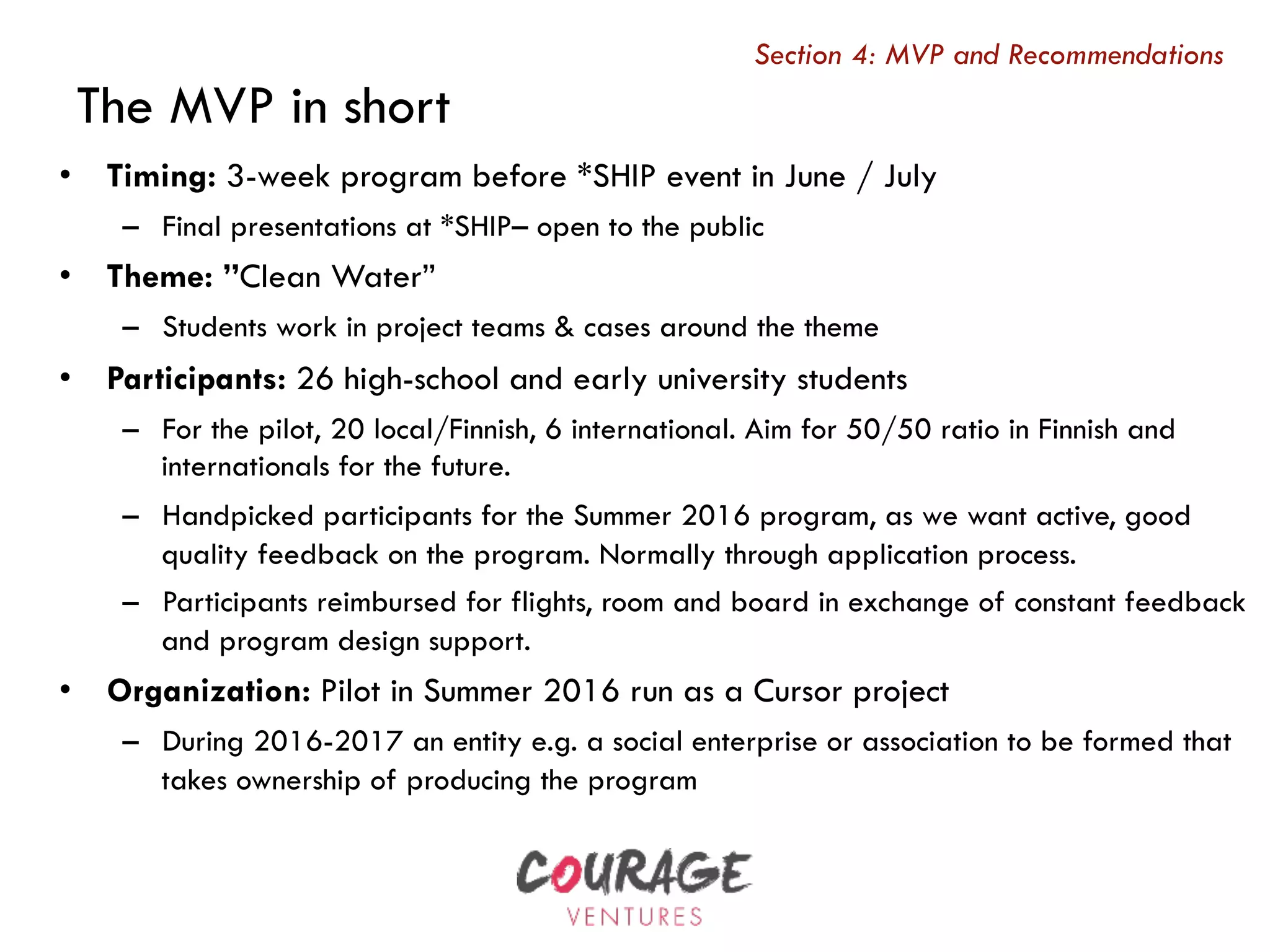 The MVP in short
•  Timing: 3-week program before *SHIP event in June / July
–  Final presentations at *SHIP– open to the public
•  Theme: ”Clean Water”
–  Students work in project teams & cases around the theme
•  Participants: 26 high-school and early university students
–  For the pilot, 20 local/Finnish, 6 international. Aim for 50/50 ratio in Finnish and
internationals for the future.
–  Handpicked participants for the Summer 2016 program, as we want active, good
quality feedback on the program. Normally through application process.
–  Participants reimbursed for flights, room and board in exchange of constant feedback
and program design support.
•  Organization: Pilot in Summer 2016 run as a Cursor project
–  During 2016-2017 an entity e.g. a social enterprise or association to be formed that
takes ownership of producing the program
For discussion and finalizingSection 4: MVP and Recommendations
 
