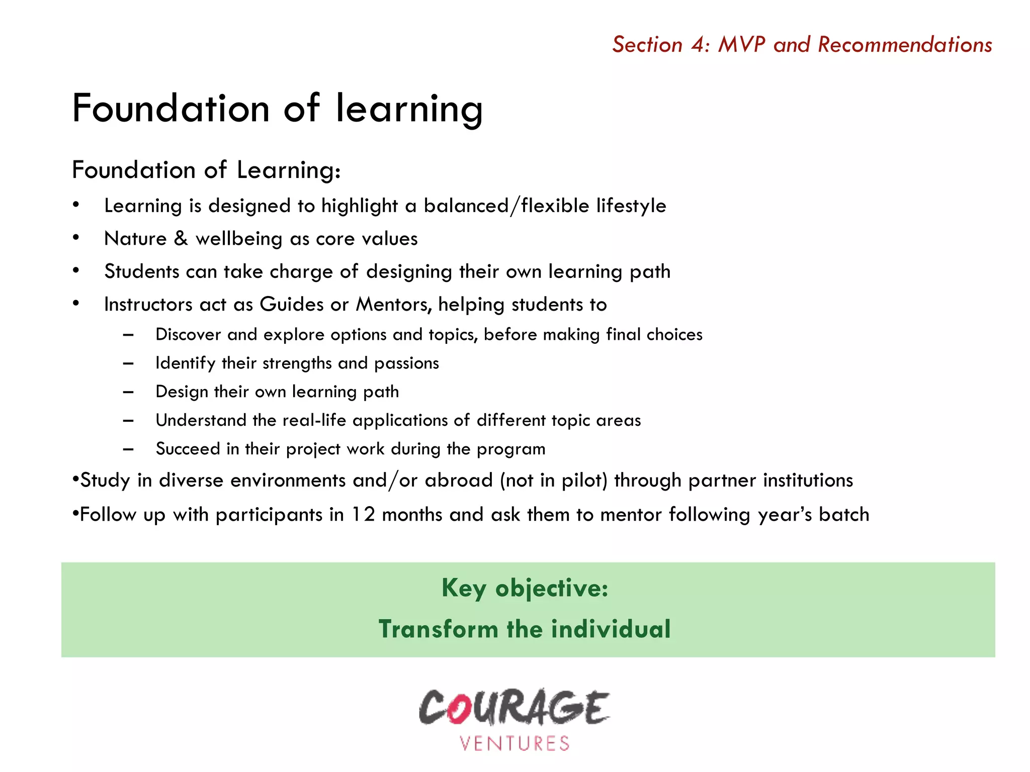 Key objective:
Transform the individual
Foundation of Learning:
•  Learning is designed to highlight a balanced/flexible lifestyle
•  Nature & wellbeing as core values
•  Students can take charge of designing their own learning path
•  Instructors act as Guides or Mentors, helping students to
–  Discover and explore options and topics, before making final choices
–  Identify their strengths and passions
–  Design their own learning path
–  Understand the real-life applications of different topic areas
–  Succeed in their project work during the program
• Study in diverse environments and/or abroad (not in pilot) through partner institutions
• Follow up with participants in 12 months and ask them to mentor following year’s batch
Section 4: MVP and Recommendations
Foundation of learning
 