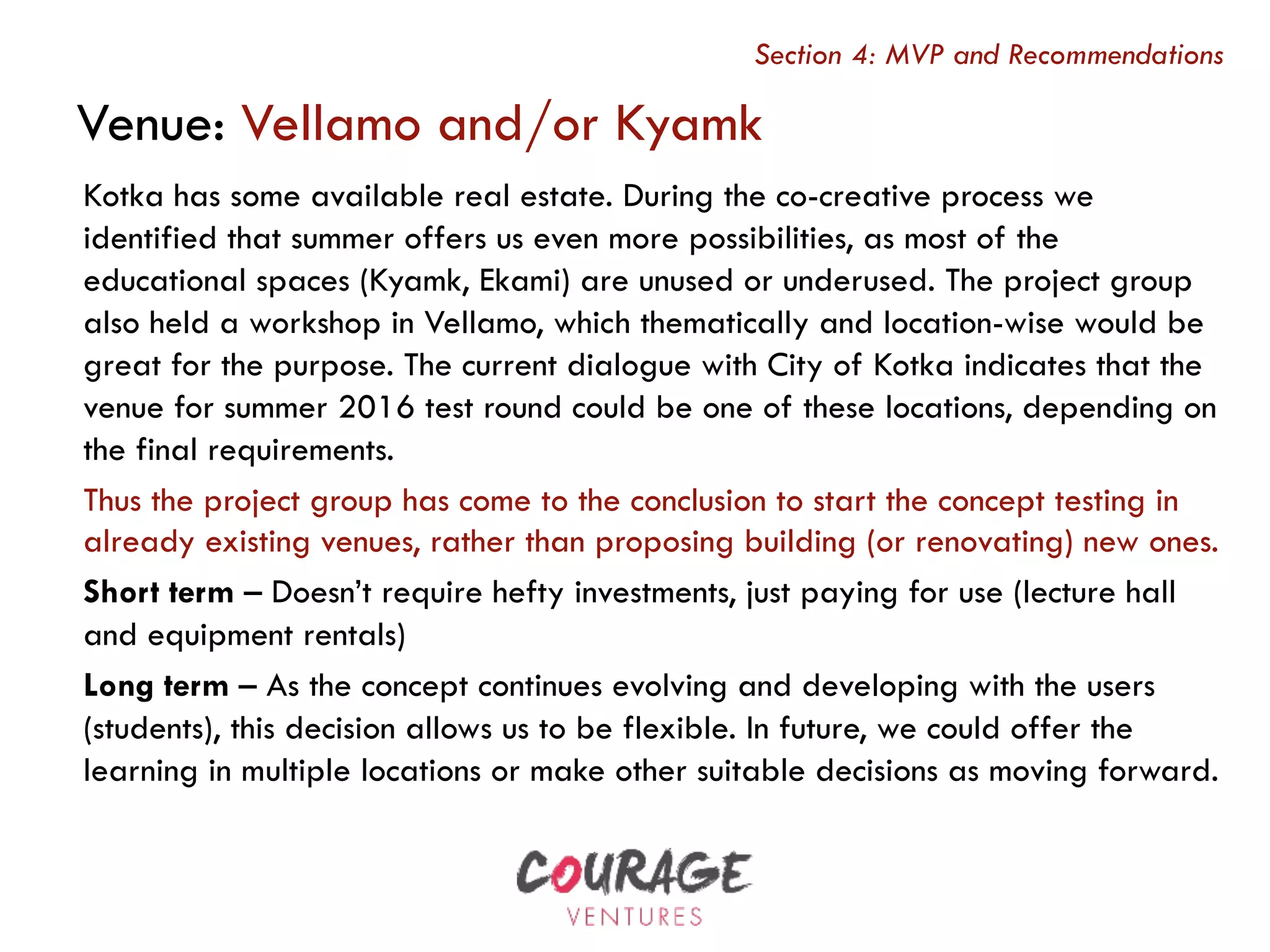 Kotka has some available real estate. During the co-creative process we
identified that summer offers us even more possibilities, as most of the
educational spaces (Kyamk, Ekami) are unused or underused. The project group
also held a workshop in Vellamo, which thematically and location-wise would be
great for the purpose. The current dialogue with City of Kotka indicates that the
venue for summer 2016 test round could be one of these locations, depending on
the final requirements.
Thus the project group has come to the conclusion to start the concept testing in
already existing venues, rather than proposing building (or renovating) new ones.
Short term – Doesn’t require hefty investments, just paying for use (lecture hall
and equipment rentals)
Long term – As the concept continues evolving and developing with the users
(students), this decision allows us to be flexible. In future, we could offer the
learning in multiple locations or make other suitable decisions as moving forward.
Venue: Vellamo and/or Kyamk
Section 4: MVP and Recommendations
 