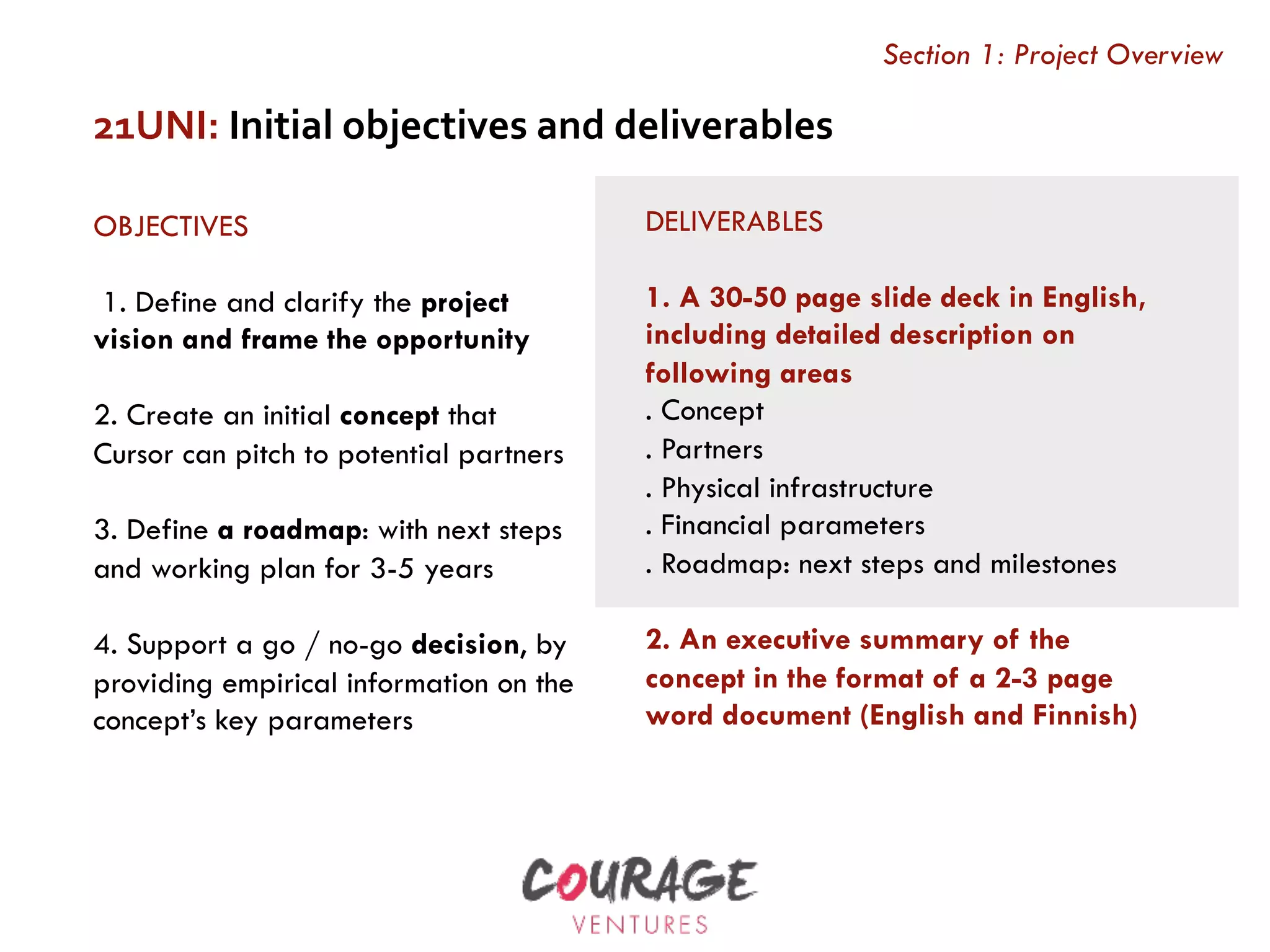 OBJECTIVES
 1. Define and clarify the project
vision and frame the opportunity
2. Create an initial concept that
Cursor can pitch to potential partners
3. Define a roadmap: with next steps
and working plan for 3-5 years
4. Support a go / no-go decision, by
providing empirical information on the
concept’s key parameters
21UNI:	Initial	objectives	and	deliverables	
DELIVERABLES
1. A 30-50 page slide deck in English,
including detailed description on
following areas
. Concept
. Partners
. Physical infrastructure
. Financial parameters
. Roadmap: next steps and milestones
 
2. An executive summary of the
concept in the format of a 2-3 page
word document (English and Finnish)
Section 1: Project Overview
 