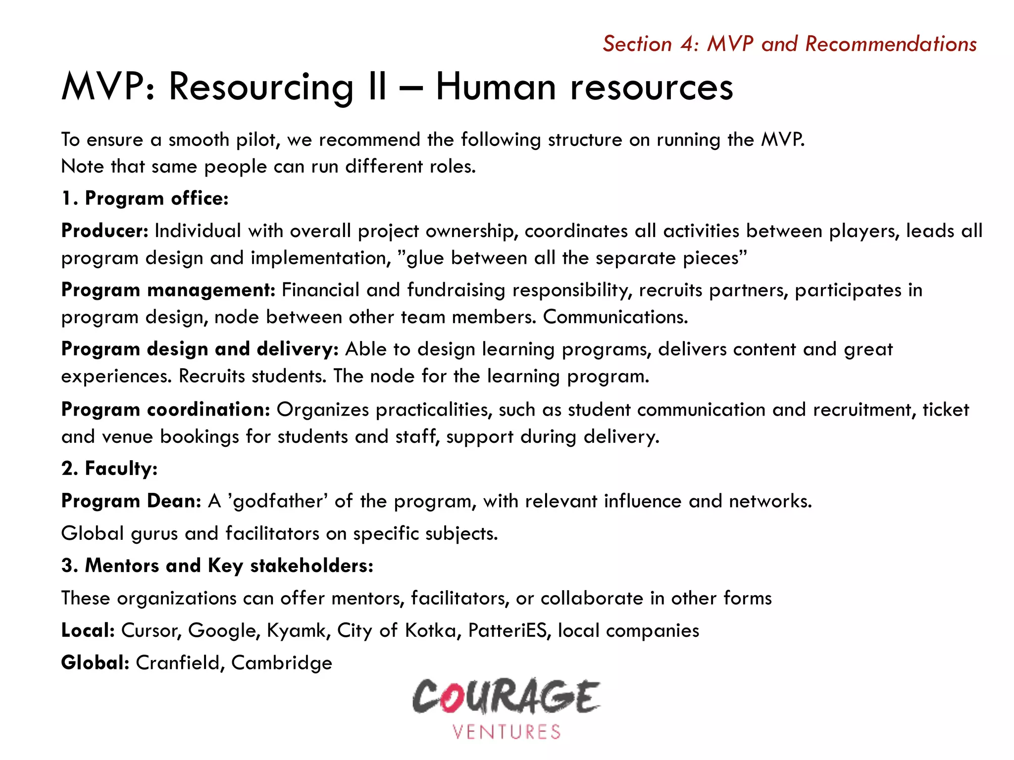 MVP: Resourcing II – Human resources
Section 4: MVP and Recommendations
To ensure a smooth pilot, we recommend the following structure on running the MVP.
Note that same people can run different roles.
1. Program office:
Producer: Individual with overall project ownership, coordinates all activities between players, leads all
program design and implementation, ”glue between all the separate pieces”
Program management: Financial and fundraising responsibility, recruits partners, participates in
program design, node between other team members. Communications.
Program design and delivery: Able to design learning programs, delivers content and great
experiences. Recruits students. The node for the learning program.
Program coordination: Organizes practicalities, such as student communication and recruitment, ticket
and venue bookings for students and staff, support during delivery.
2. Faculty:
Program Dean: A ’godfather’ of the program, with relevant influence and networks.
Global gurus and facilitators on specific subjects.
3. Mentors and Key stakeholders:
These organizations can offer mentors, facilitators, or collaborate in other forms
Local: Cursor, Google, Kyamk, City of Kotka, PatteriES, local companies
Global: Cranfield, Cambridge
 