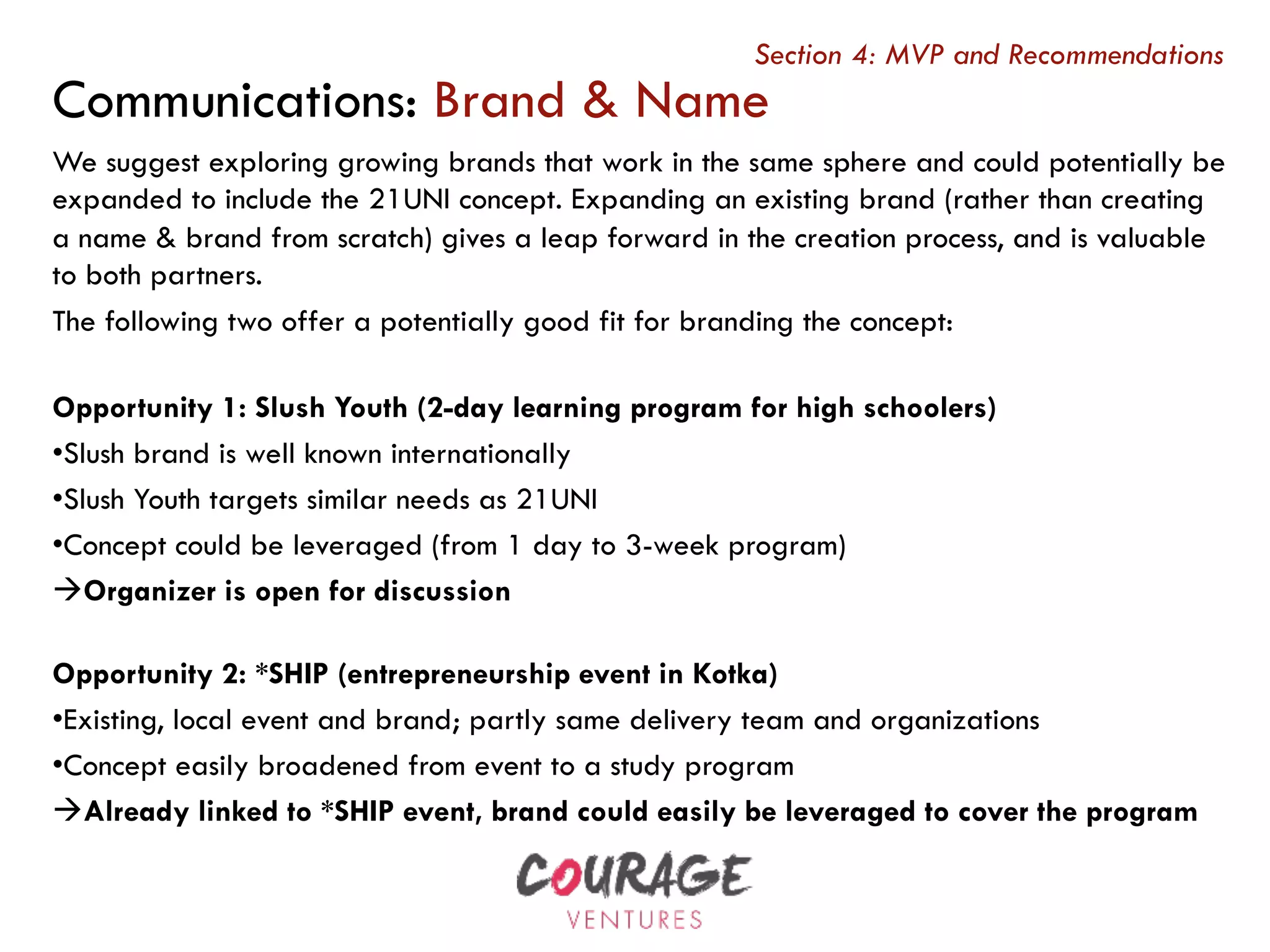 We suggest exploring growing brands that work in the same sphere and could potentially be
expanded to include the 21UNI concept. Expanding an existing brand (rather than creating
a name & brand from scratch) gives a leap forward in the creation process, and is valuable
to both partners.
The following two offer a potentially good fit for branding the concept:
Opportunity 1: Slush Youth (2-day learning program for high schoolers)
• Slush brand is well known internationally
• Slush Youth targets similar needs as 21UNI
• Concept could be leveraged (from 1 day to 3-week program)
à Organizer is open for discussion
Opportunity 2: *SHIP (entrepreneurship event in Kotka)
• Existing, local event and brand; partly same delivery team and organizations
• Concept easily broadened from event to a study program
à Already linked to *SHIP event, brand could easily be leveraged to cover the program
Communications: Brand & Name
Section 4: MVP and Recommendations
 