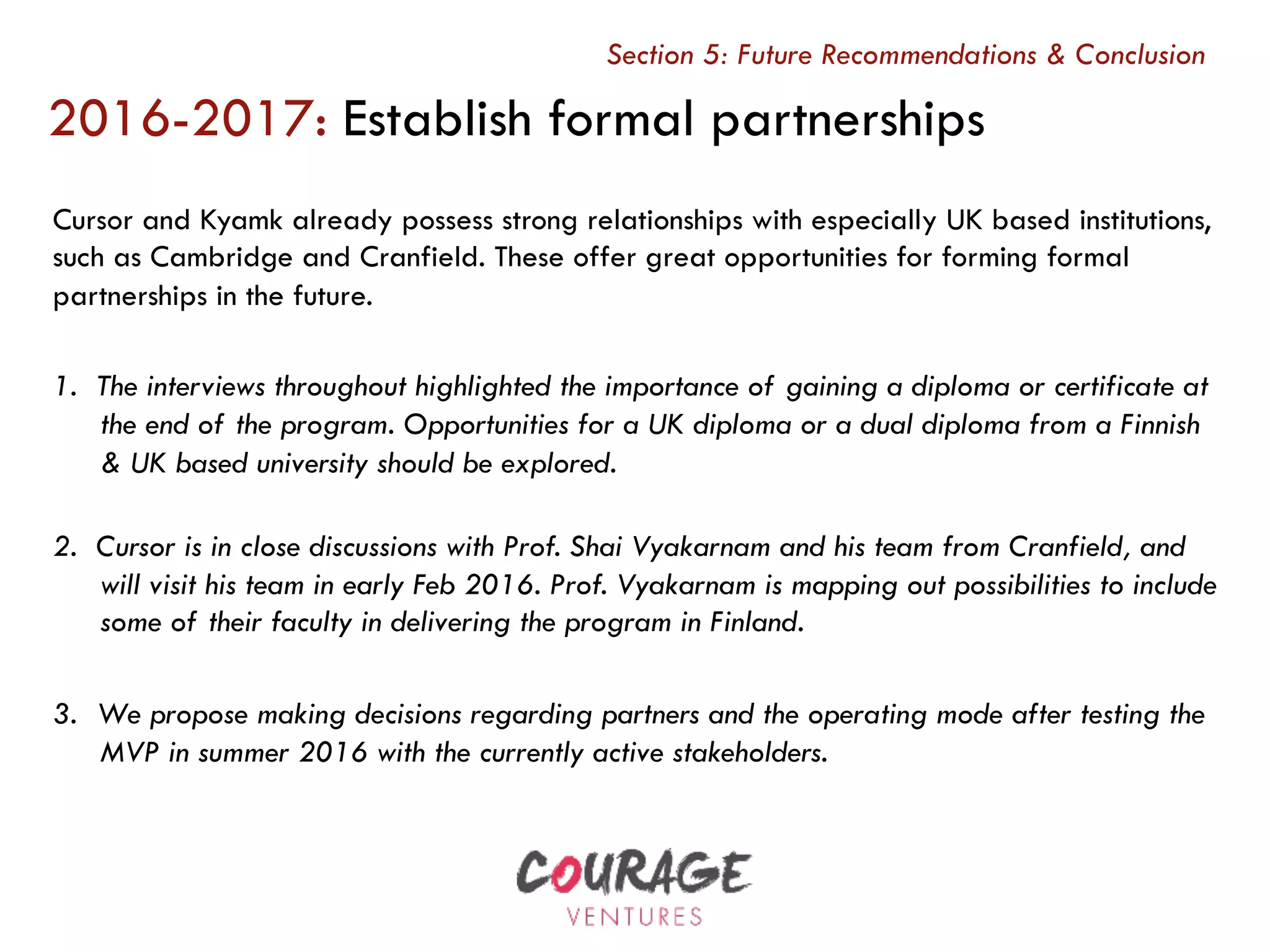 Cursor and Kyamk already possess strong relationships with especially UK based institutions,
such as Cambridge and Cranfield. These offer great opportunities for forming formal
partnerships in the future.
1.  The interviews throughout highlighted the importance of gaining a diploma or certificate at
the end of the program. Opportunities for a UK diploma or a dual diploma from a Finnish
& UK based university should be explored.
2.  Cursor is in close discussions with Prof. Shai Vyakarnam and his team from Cranfield, and
will visit his team in early Feb 2016. Prof. Vyakarnam is mapping out possibilities to include
some of their faculty in delivering the program in Finland.
3.  We propose making decisions regarding partners and the operating mode after testing the
MVP in summer 2016 with the currently active stakeholders.
2016-2017: Establish formal partnerships
Section 5: Future Recommendations & Conclusion
 