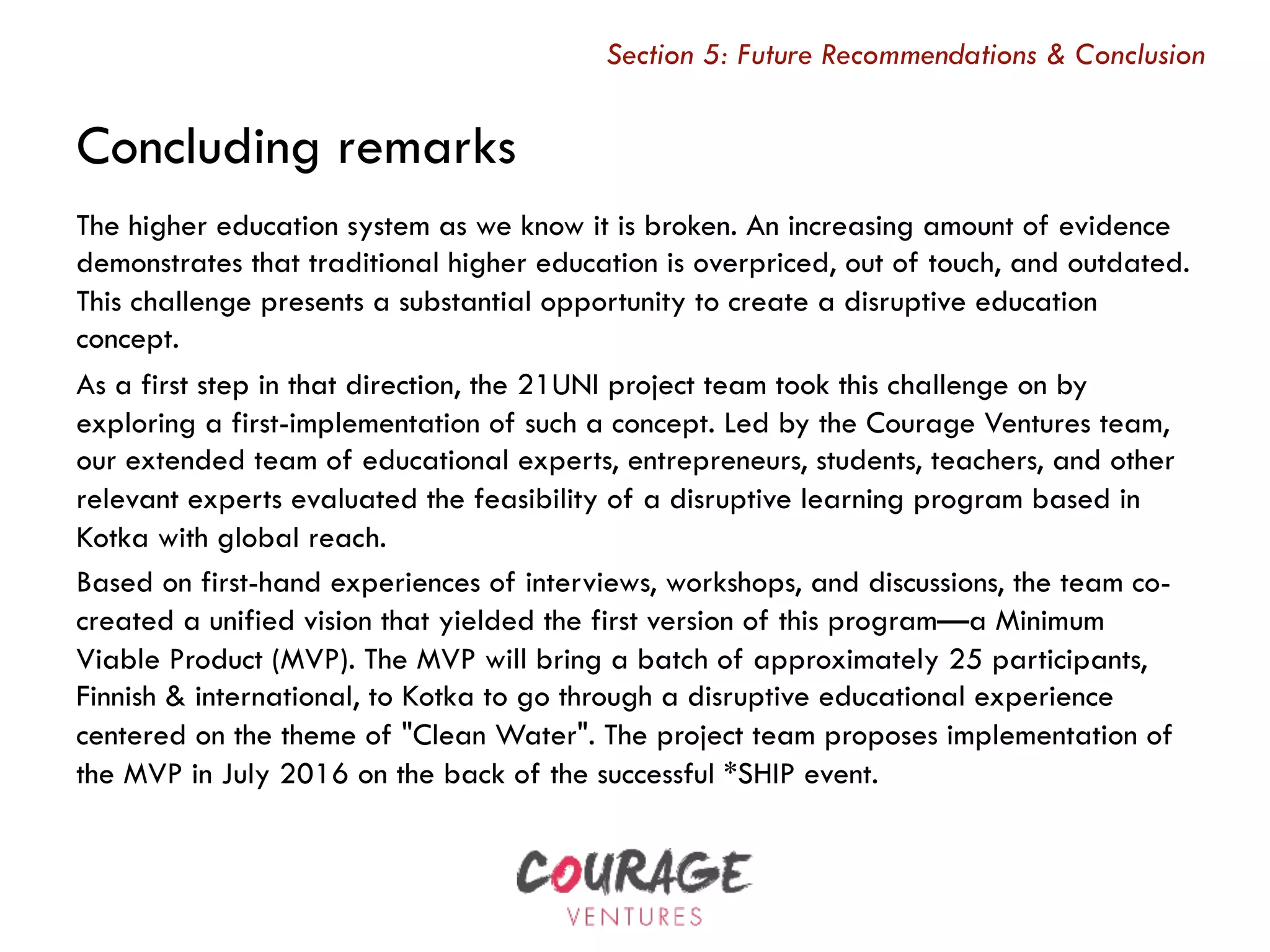 Concluding remarks
The higher education system as we know it is broken. An increasing amount of evidence
demonstrates that traditional higher education is overpriced, out of touch, and outdated.
This challenge presents a substantial opportunity to create a disruptive education
concept.
As a first step in that direction, the 21UNI project team took this challenge on by
exploring a first-implementation of such a concept. Led by the Courage Ventures team,
our extended team of educational experts, entrepreneurs, students, teachers, and other
relevant experts evaluated the feasibility of a disruptive learning program based in
Kotka with global reach.
Based on first-hand experiences of interviews, workshops, and discussions, the team co-
created a unified vision that yielded the first version of this program—a Minimum
Viable Product (MVP). The MVP will bring a batch of approximately 25 participants,
Finnish & international, to Kotka to go through a disruptive educational experience
centered on the theme of "Clean Water". The project team proposes implementation of
the MVP in July 2016 on the back of the successful *SHIP event. 
Section 5: Future Recommendations & Conclusion
 