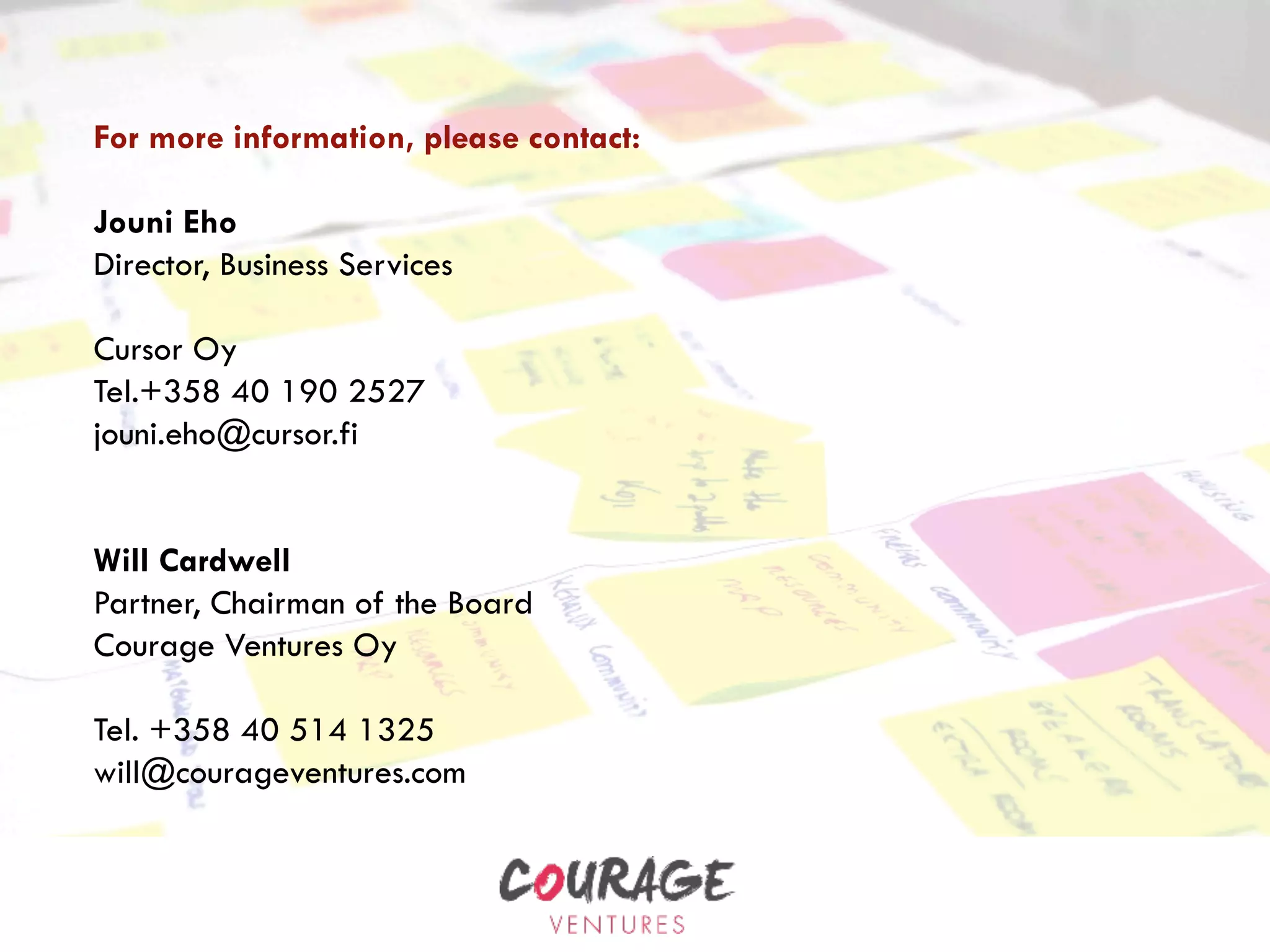 For more information, please contact:
Jouni Eho
Director, Business Services
Cursor Oy
Tel.+358 40 190 2527
jouni.eho@cursor.fi
Will Cardwell
Partner, Chairman of the Board
Courage Ventures Oy
Tel. +358 40 514 1325
will@courageventures.com
 