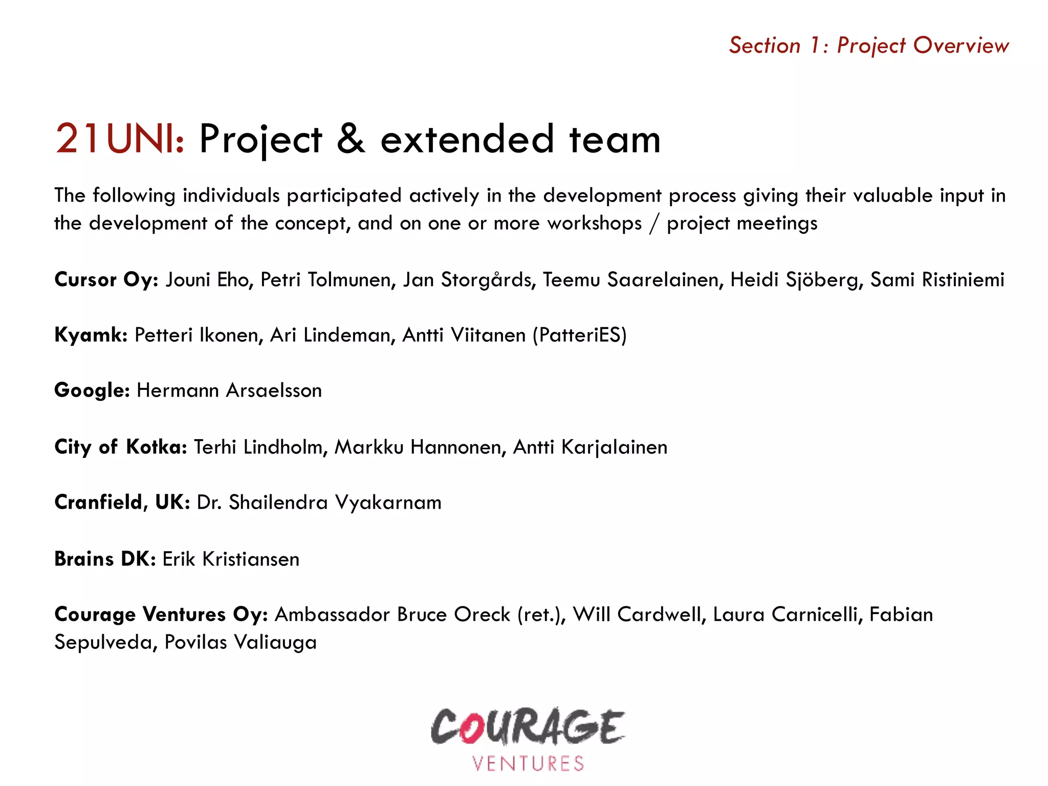 21UNI: Project & extended team
Section 1: Project Overview
The following individuals participated actively in the development process giving their valuable input in
the development of the concept, and on one or more workshops / project meetings
Cursor Oy: Jouni Eho, Petri Tolmunen, Jan Storgårds, Teemu Saarelainen, Heidi Sjöberg, Sami Ristiniemi
Kyamk: Petteri Ikonen, Ari Lindeman, Antti Viitanen (PatteriES)
Google: Hermann Arsaelsson
City of Kotka: Terhi Lindholm, Markku Hannonen, Antti Karjalainen
Cranfield, UK: Dr. Shailendra Vyakarnam
Brains DK: Erik Kristiansen
Courage Ventures Oy: Ambassador Bruce Oreck (ret.), Will Cardwell, Laura Carnicelli, Fabian
Sepulveda, Povilas Valiauga
 