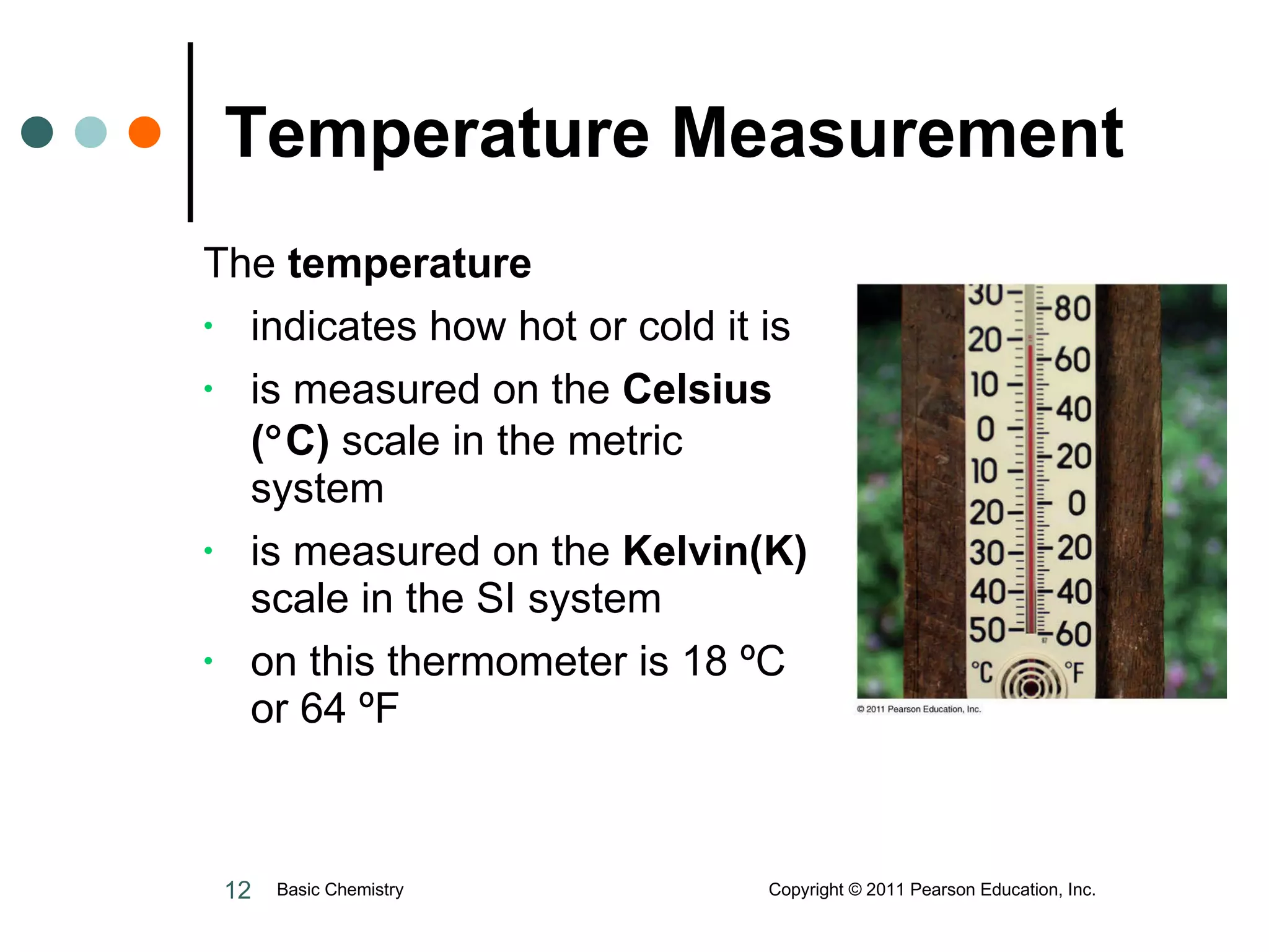 Temperature Measurement The   temperature indicates how hot or cold it is is measured on the  Celsius (  C)  scale in the metric system  is measured on the  Kelvin(K)  scale in the SI system  on this thermometer is 18  º C or 64  ºF Basic Chemistry  Copyright © 2011 Pearson Education, Inc. 