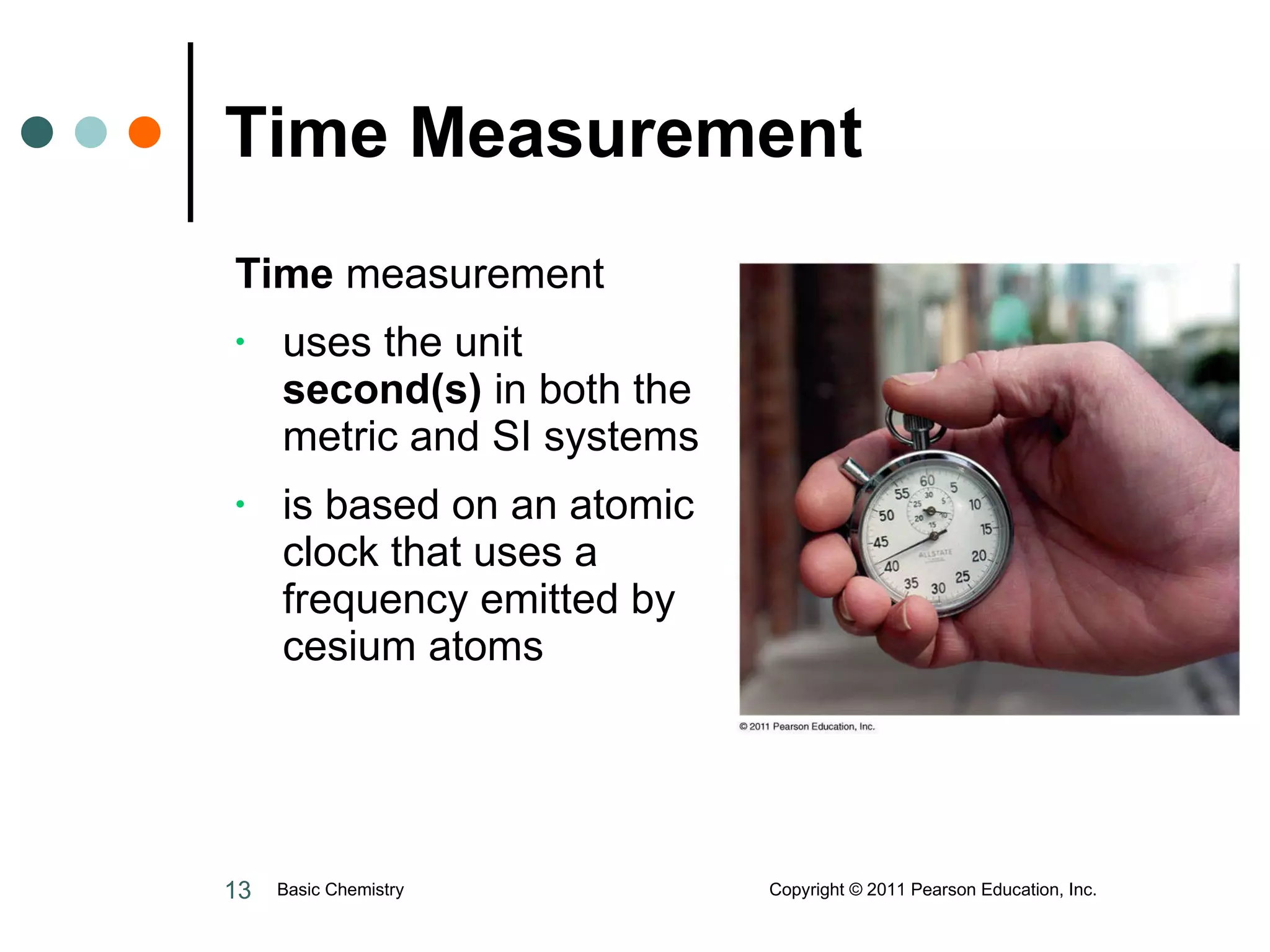 Time Measurement Time  measurement uses the unit  second(s)  in both the metric and SI systems is based on an atomic clock that uses a frequency emitted by cesium atoms Basic Chemistry  Copyright © 2011 Pearson Education, Inc. 