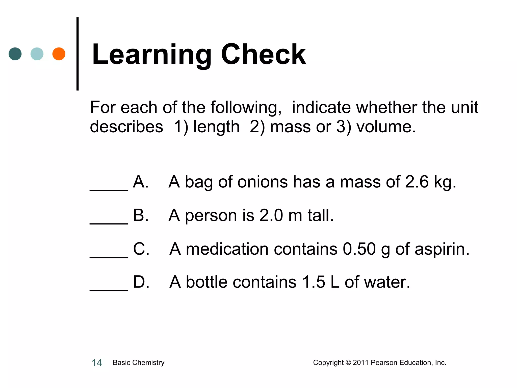 For each of the following,  indicate whether the unit describes  1) length  2) mass or 3) volume.  ____ A.  A bag of onions has a mass of 2.6 kg. ____ B.  A person is 2.0 m tall. ____ C.  A medication contains 0.50 g of aspirin. ____ D.  A bottle contains 1.5 L of water . Learning Check Basic Chemistry  Copyright © 2011 Pearson Education, Inc. 
