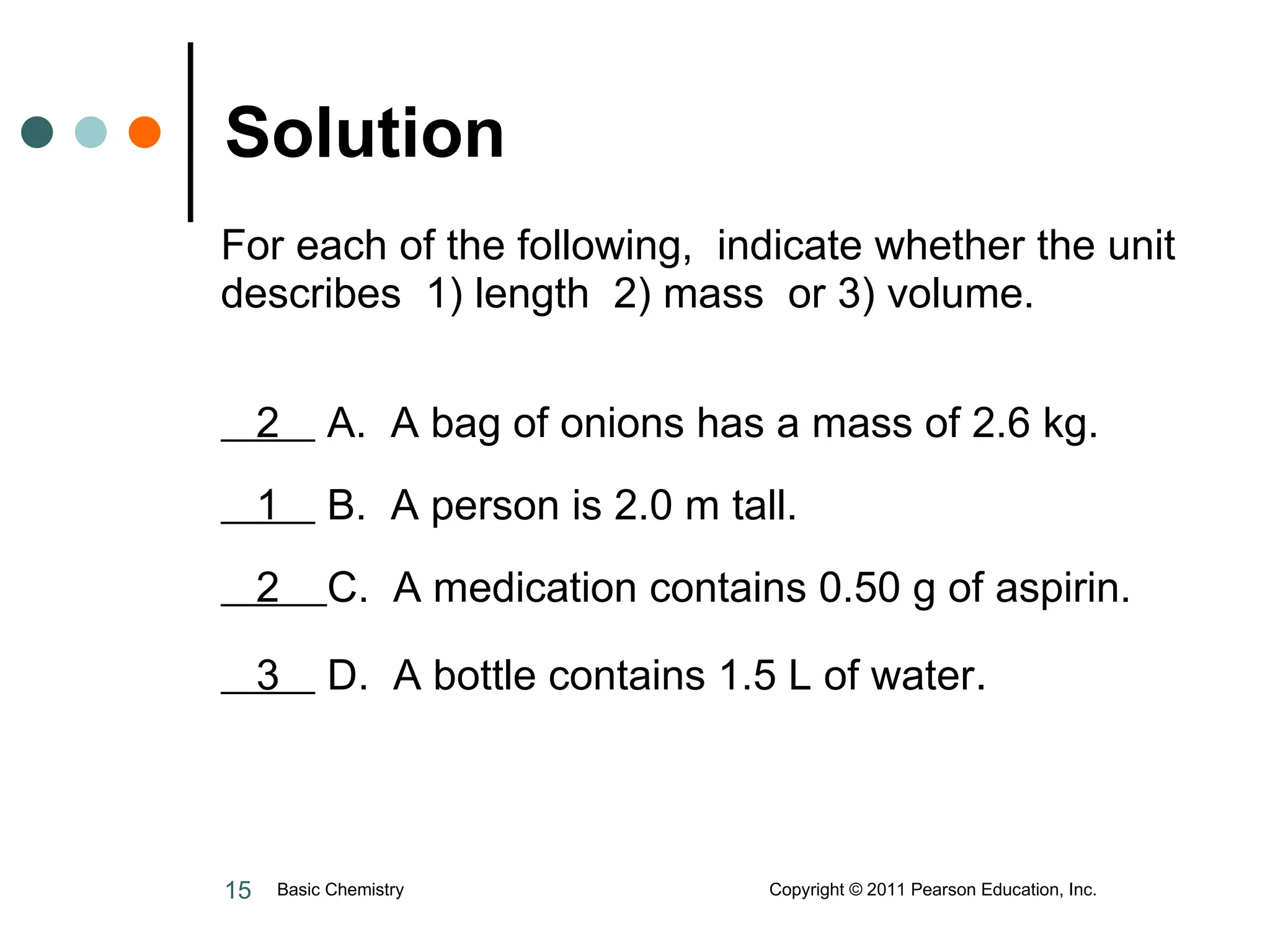 For each of the following,  indicate whether the unit describes  1) length  2) mass  or 3) volume.    2  A.  A bag of onions has a mass of 2.6 kg.   1  B.  A person is 2.0 m tall.   2  C.  A medication contains 0.50 g of aspirin.   3  D.  A bottle contains 1.5 L of water . Solution Basic Chemistry  Copyright © 2011 Pearson Education, Inc. 