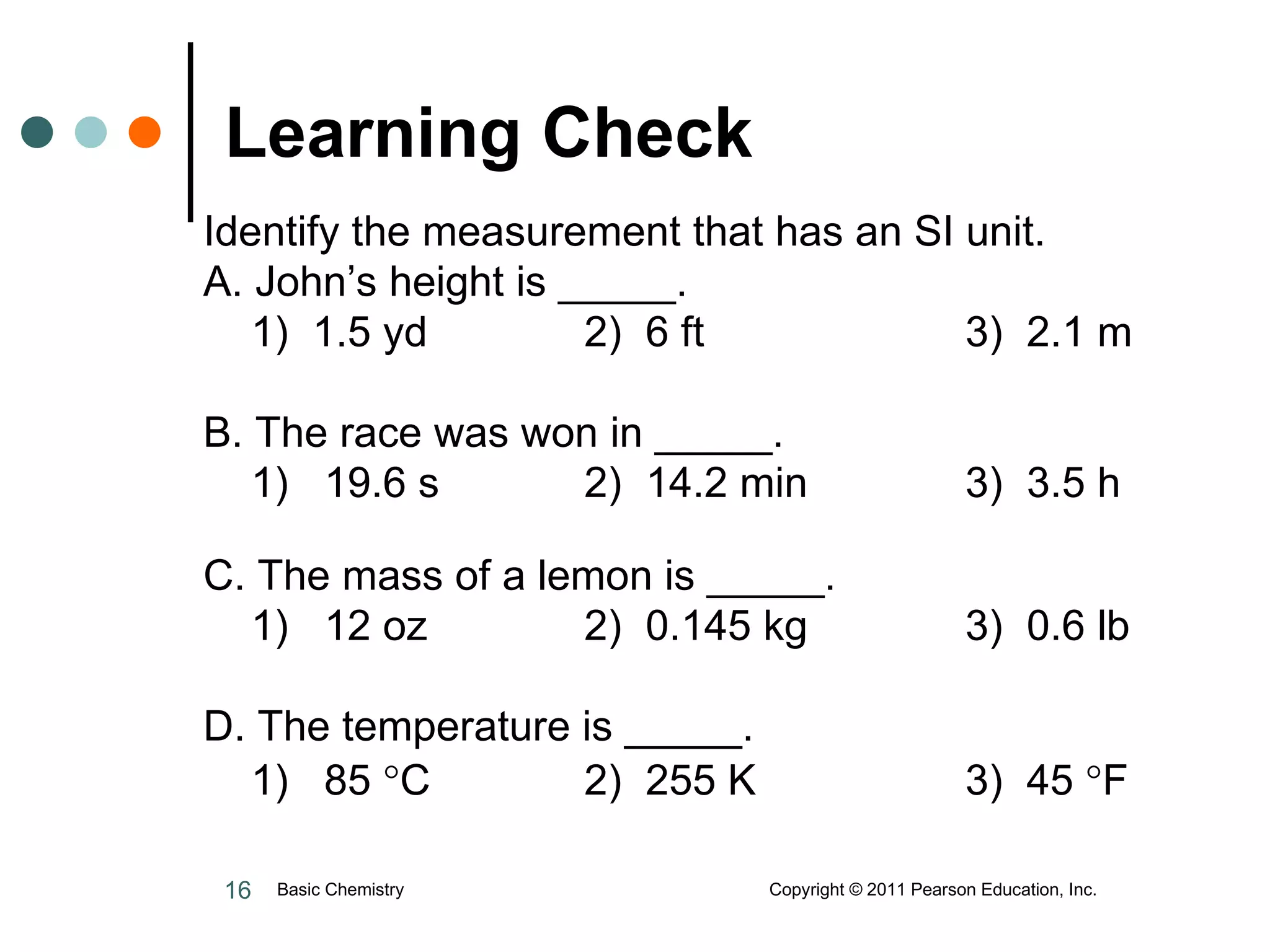Learning Check   Identify the measurement that has an SI unit.  A. John’s height is _____. 1)  1.5 yd 2)  6 ft   3)  2.1 m B. The race was won in _____. 1)  19.6 s 2)  14.2 min 3)  3.5 h C. The mass of a lemon is _____. 1)  12 oz 2)  0.145 kg 3)  0.6 lb D. The temperature is _____. 1)  85   C 2)  255 K 3)  45   F Basic Chemistry  Copyright © 2011 Pearson Education, Inc. 