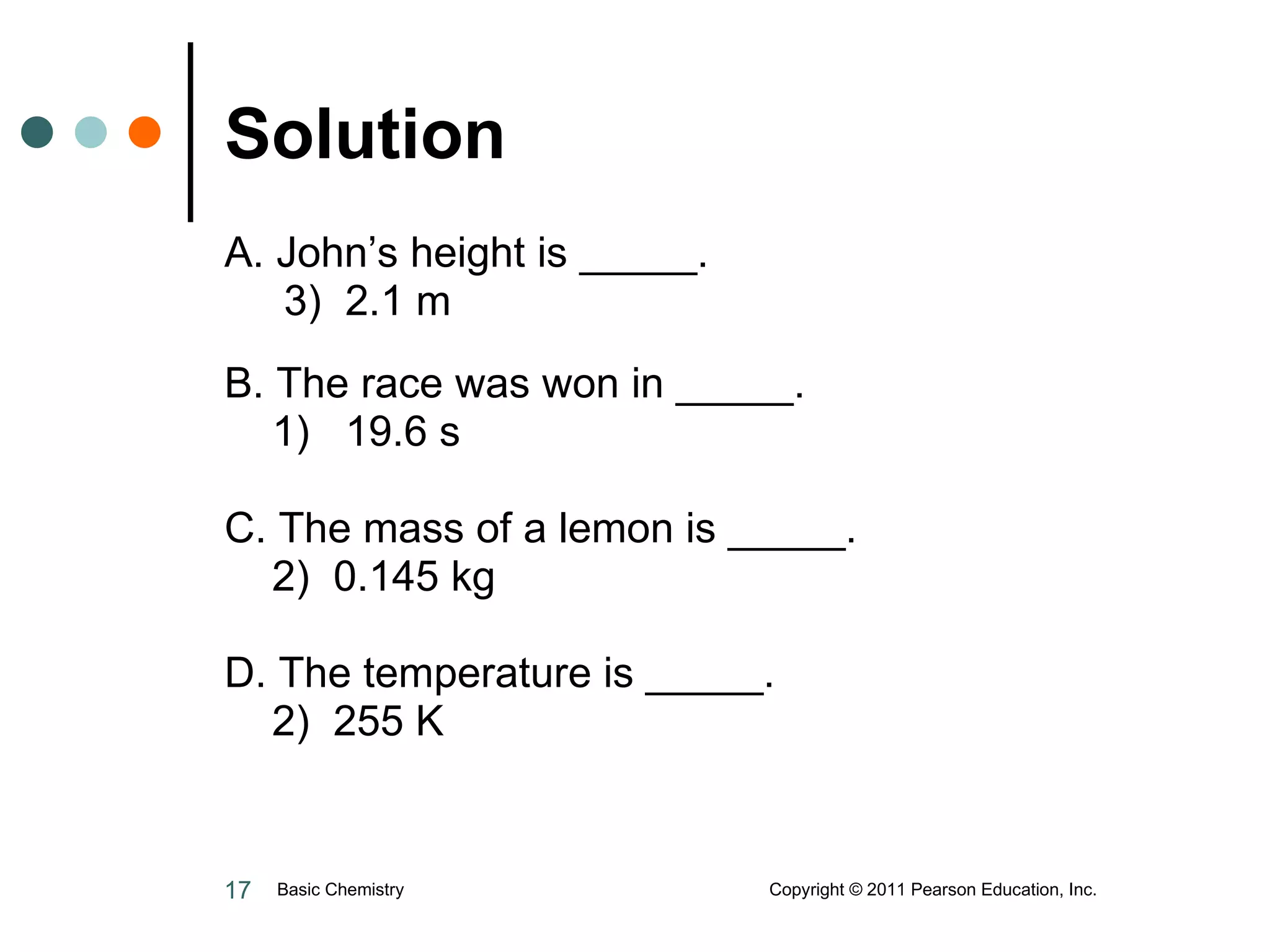 Solution  A. John’s height is _____.   3)  2.1 m B. The race was won in _____. 1)  19.6 s C. The mass of a lemon is _____. 2)  0.145 kg D. The temperature is _____. 2)  255 K Basic Chemistry  Copyright © 2011 Pearson Education, Inc. 
