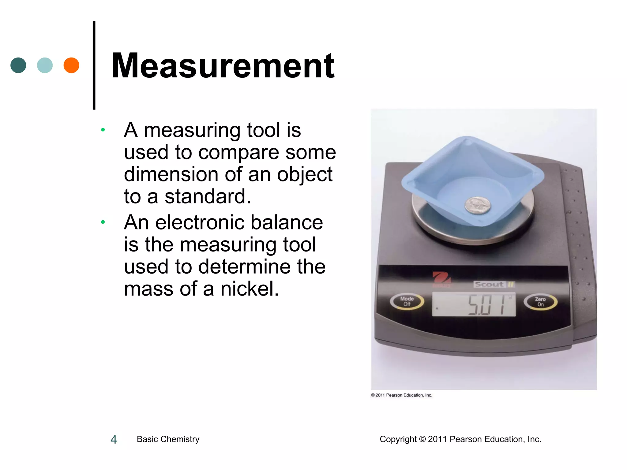 Measurement A measuring tool is used to compare some dimension of an object to a standard. An electronic balance is the measuring tool used to determine the mass of a nickel.  Basic Chemistry  Copyright © 2011 Pearson Education, Inc. 