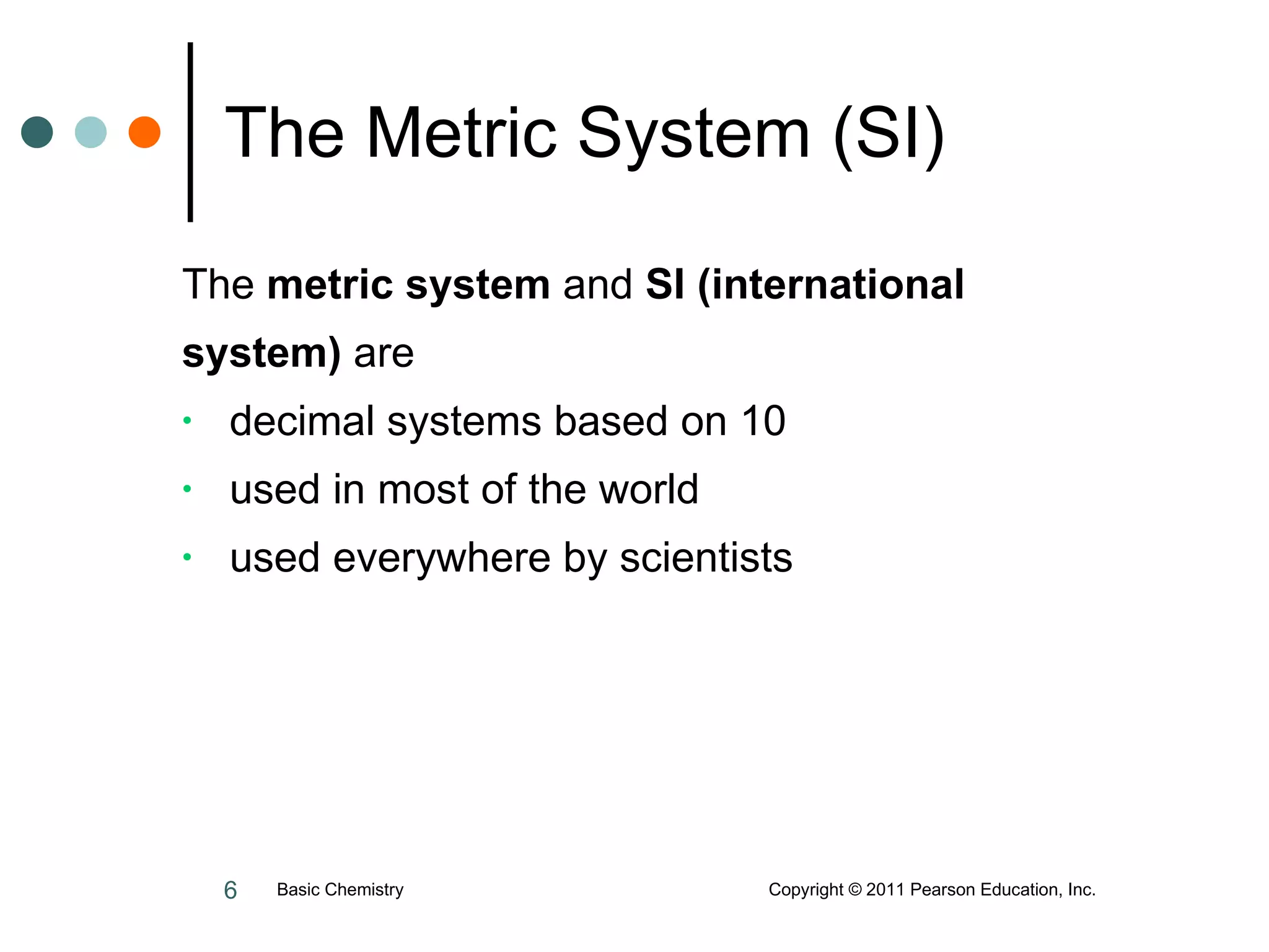 The Metric System (SI) The  metric system  and  SI (international  system)  are decimal systems based on 10 used in most of the world used everywhere by scientists Basic Chemistry  Copyright © 2011 Pearson Education, Inc. 