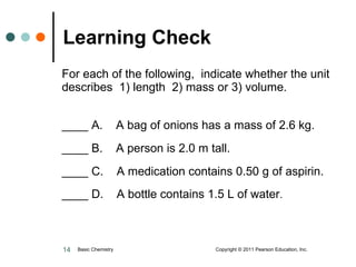 For each of the following,  indicate whether the unit describes  1) length  2) mass or 3) volume.  ____ A.  A bag of onions has a mass of 2.6 kg. ____ B.  A person is 2.0 m tall. ____ C.  A medication contains 0.50 g of aspirin. ____ D.  A bottle contains 1.5 L of water . Learning Check Basic Chemistry  Copyright © 2011 Pearson Education, Inc. 