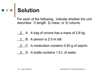 For each of the following,  indicate whether the unit describes  1) length  2) mass  or 3) volume.    2  A.  A bag of onions has a mass of 2.6 kg.   1  B.  A person is 2.0 m tall.   2  C.  A medication contains 0.50 g of aspirin.   3  D.  A bottle contains 1.5 L of water . Solution Basic Chemistry  Copyright © 2011 Pearson Education, Inc. 