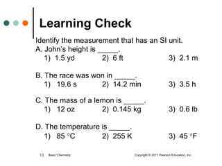 Learning Check   Identify the measurement that has an SI unit.  A. John’s height is _____. 1)  1.5 yd 2)  6 ft   3)  2.1 m B. The race was won in _____. 1)  19.6 s 2)  14.2 min 3)  3.5 h C. The mass of a lemon is _____. 1)  12 oz 2)  0.145 kg 3)  0.6 lb D. The temperature is _____. 1)  85   C 2)  255 K 3)  45   F Basic Chemistry  Copyright © 2011 Pearson Education, Inc. 