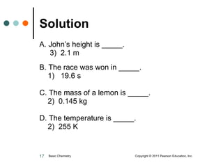 Solution  A. John’s height is _____.   3)  2.1 m B. The race was won in _____. 1)  19.6 s C. The mass of a lemon is _____. 2)  0.145 kg D. The temperature is _____. 2)  255 K Basic Chemistry  Copyright © 2011 Pearson Education, Inc. 