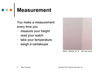 Measurement You make a measurement every time you measure your height  read your watch take your temperature weigh a cantaloupe Basic Chemistry  Copyright © 2011 Pearson Education, Inc. 