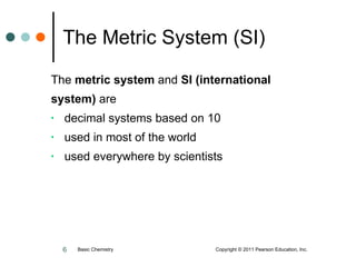 The Metric System (SI) The  metric system  and  SI (international  system)  are decimal systems based on 10 used in most of the world used everywhere by scientists Basic Chemistry  Copyright © 2011 Pearson Education, Inc. 