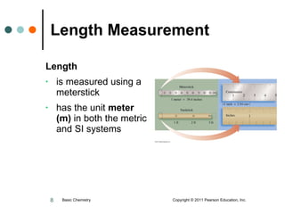 Length Measurement Length   is measured using a meterstick has the unit  meter (m)  in both the metric and SI systems Basic Chemistry  Copyright © 2011 Pearson Education, Inc. 