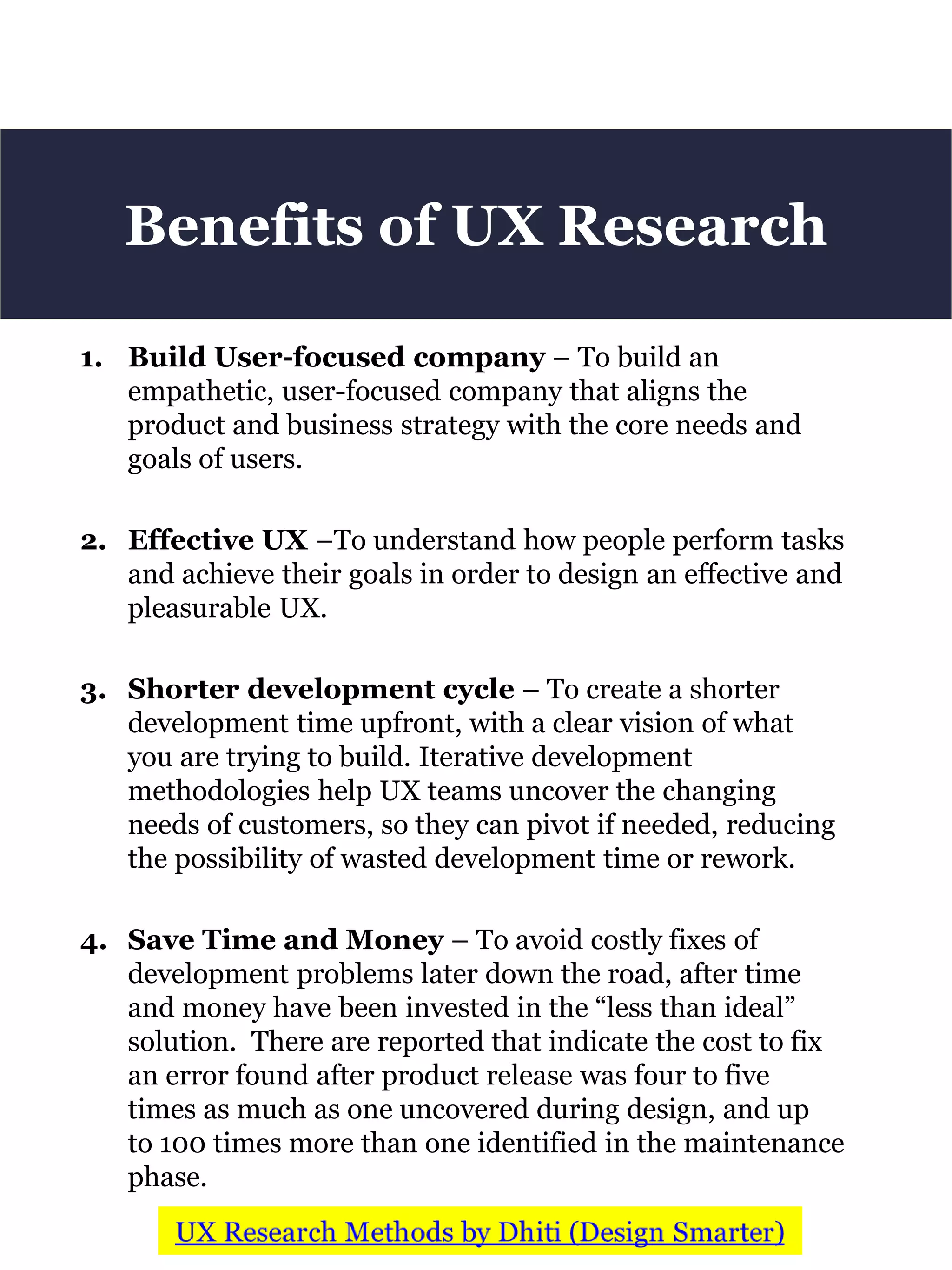 1. Build User-focused company – To build an
empathetic, user-focused company that aligns the
product and business strategy with the core needs and
goals of users.
2. Effective UX –To understand how people perform tasks
and achieve their goals in order to design an effective and
pleasurable UX.
3. Shorter development cycle – To create a shorter
development time upfront, with a clear vision of what
you are trying to build. Iterative development
methodologies help UX teams uncover the changing
needs of customers, so they can pivot if needed, reducing
the possibility of wasted development time or rework.
4. Save Time and Money – To avoid costly fixes of
development problems later down the road, after time
and money have been invested in the “less than ideal”
solution. There are reported that indicate the cost to fix
an error found after product release was four to five
times as much as one uncovered during design, and up
to 100 times more than one identified in the maintenance
phase.
Benefits of UX Research
 