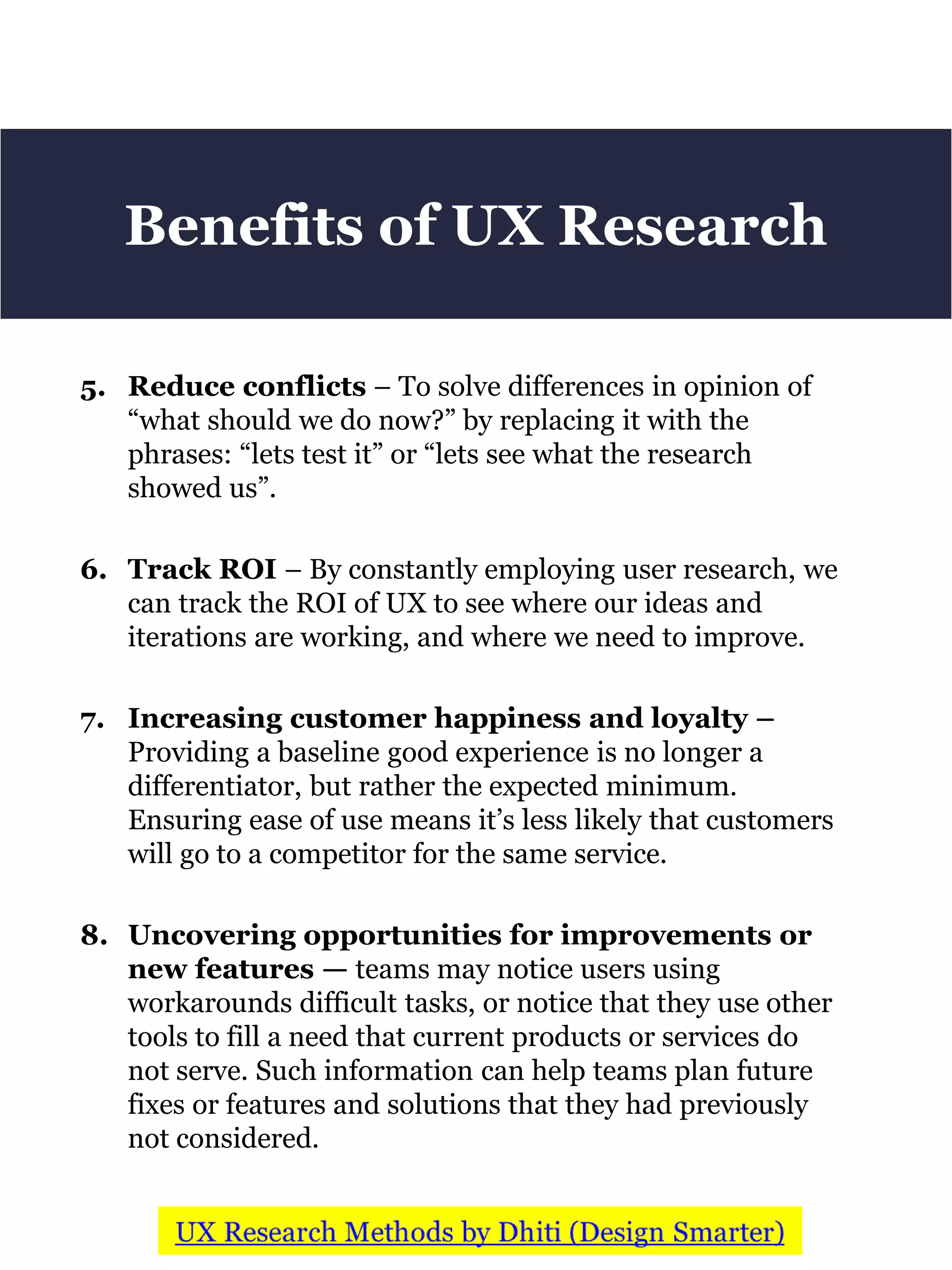 5. Reduce conflicts – To solve differences in opinion of
“what should we do now?” by replacing it with the
phrases: “lets test it” or “lets see what the research
showed us”.
6. Track ROI – By constantly employing user research, we
can track the ROI of UX to see where our ideas and
iterations are working, and where we need to improve.
7. Increasing customer happiness and loyalty –
Providing a baseline good experience is no longer a
differentiator, but rather the expected minimum.
Ensuring ease of use means it’s less likely that customers
will go to a competitor for the same service.
8. Uncovering opportunities for improvements or
new features — teams may notice users using
workarounds difficult tasks, or notice that they use other
tools to fill a need that current products or services do
not serve. Such information can help teams plan future
fixes or features and solutions that they had previously
not considered.
Benefits of UX Research
 