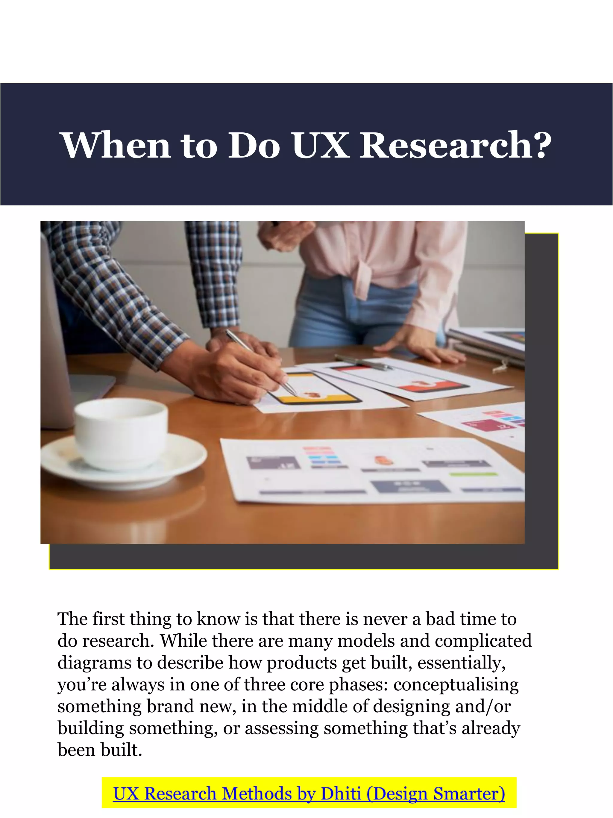 The first thing to know is that there is never a bad time to
do research. While there are many models and complicated
diagrams to describe how products get built, essentially,
you’re always in one of three core phases: conceptualising
something brand new, in the middle of designing and/or
building something, or assessing something that’s already
been built.
When to Do UX Research?
 