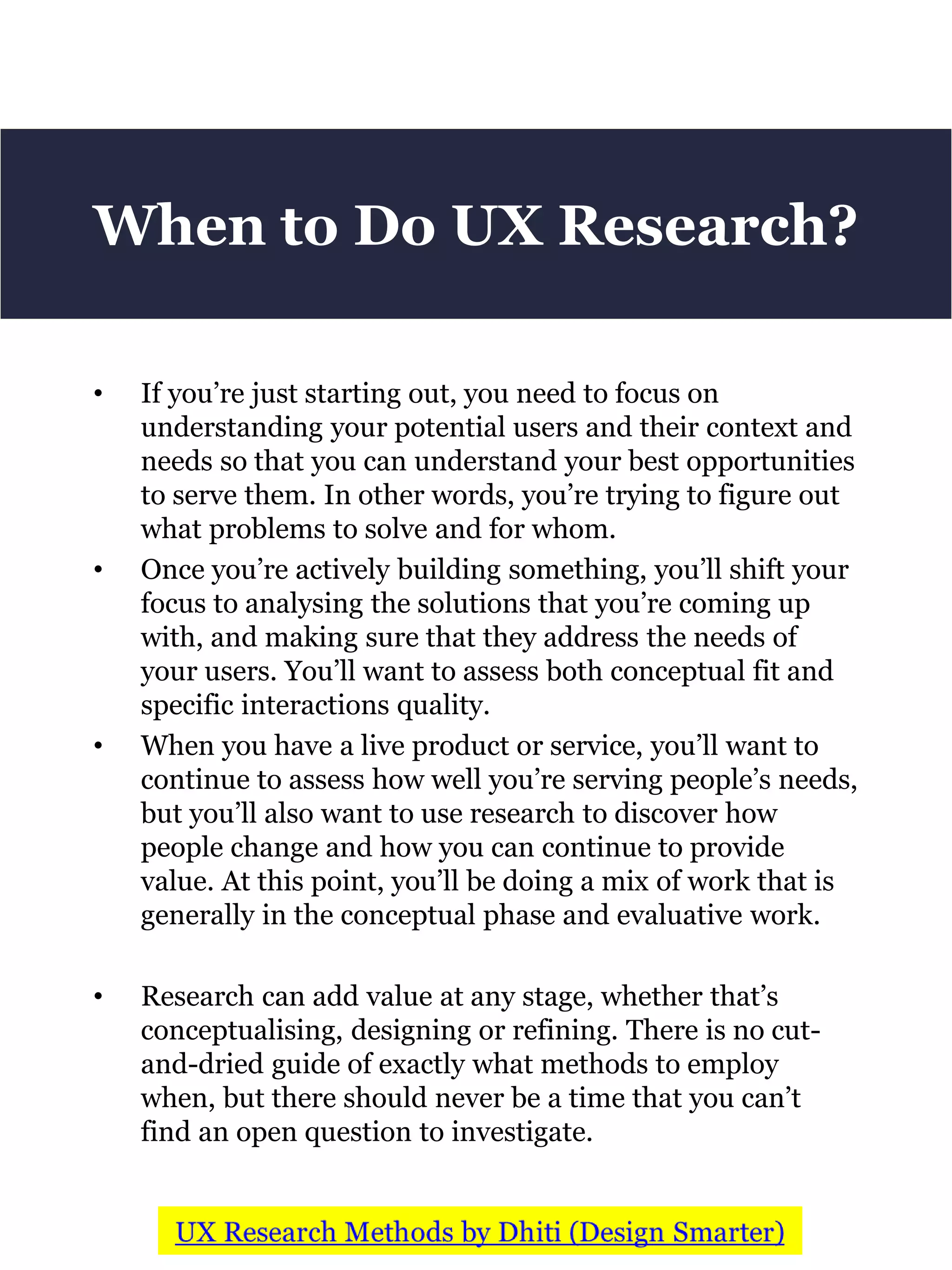 • If you’re just starting out, you need to focus on
understanding your potential users and their context and
needs so that you can understand your best opportunities
to serve them. In other words, you’re trying to figure out
what problems to solve and for whom.
• Once you’re actively building something, you’ll shift your
focus to analysing the solutions that you’re coming up
with, and making sure that they address the needs of
your users. You’ll want to assess both conceptual fit and
specific interactions quality.
• When you have a live product or service, you’ll want to
continue to assess how well you’re serving people’s needs,
but you’ll also want to use research to discover how
people change and how you can continue to provide
value. At this point, you’ll be doing a mix of work that is
generally in the conceptual phase and evaluative work.
• Research can add value at any stage, whether that’s
conceptualising, designing or refining. There is no cut-
and-dried guide of exactly what methods to employ
when, but there should never be a time that you can’t
find an open question to investigate.
When to Do UX Research?
 