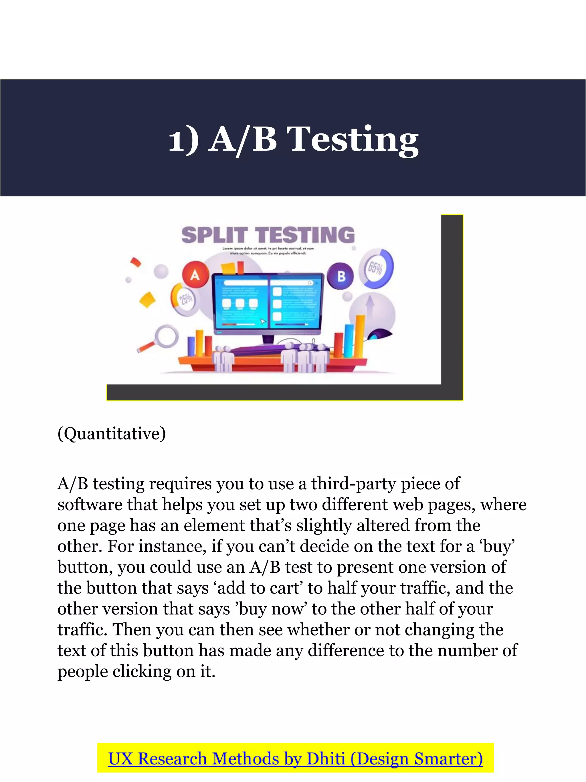 (Quantitative)
A/B testing requires you to use a third-party piece of
software that helps you set up two different web pages, where
one page has an element that’s slightly altered from the
other. For instance, if you can’t decide on the text for a ‘buy’
button, you could use an A/B test to present one version of
the button that says ‘add to cart’ to half your traffic, and the
other version that says ’buy now’ to the other half of your
traffic. Then you can then see whether or not changing the
text of this button has made any difference to the number of
people clicking on it.
1) A/B Testing
 