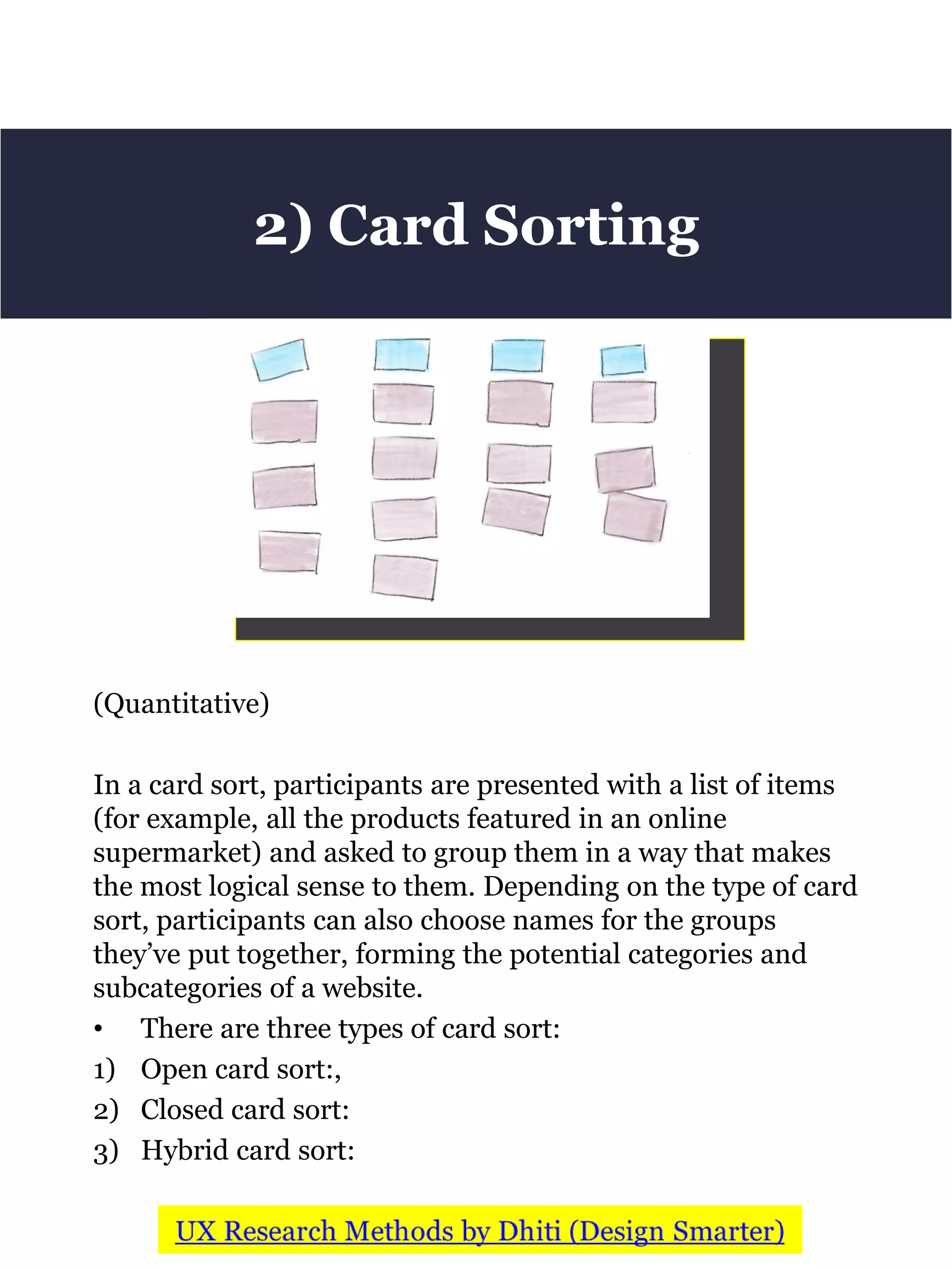(Quantitative)
In a card sort, participants are presented with a list of items
(for example, all the products featured in an online
supermarket) and asked to group them in a way that makes
the most logical sense to them. Depending on the type of card
sort, participants can also choose names for the groups
they’ve put together, forming the potential categories and
subcategories of a website.
• There are three types of card sort:
1) Open card sort:,
2) Closed card sort:
3) Hybrid card sort:
2) Card Sorting
 