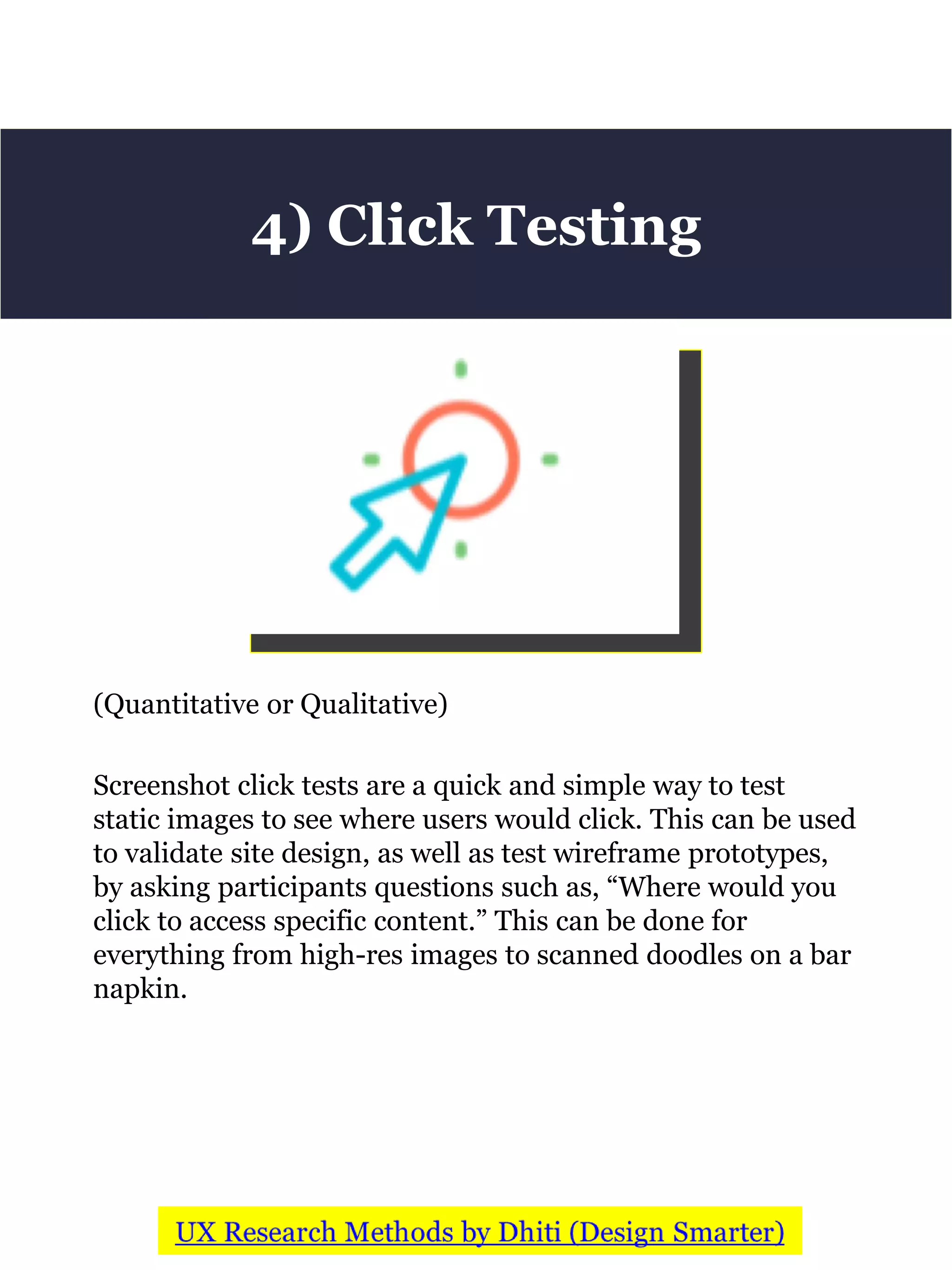 (Quantitative or Qualitative)
Screenshot click tests are a quick and simple way to test
static images to see where users would click. This can be used
to validate site design, as well as test wireframe prototypes,
by asking participants questions such as, “Where would you
click to access specific content.” This can be done for
everything from high-res images to scanned doodles on a bar
napkin.
4) Click Testing
 