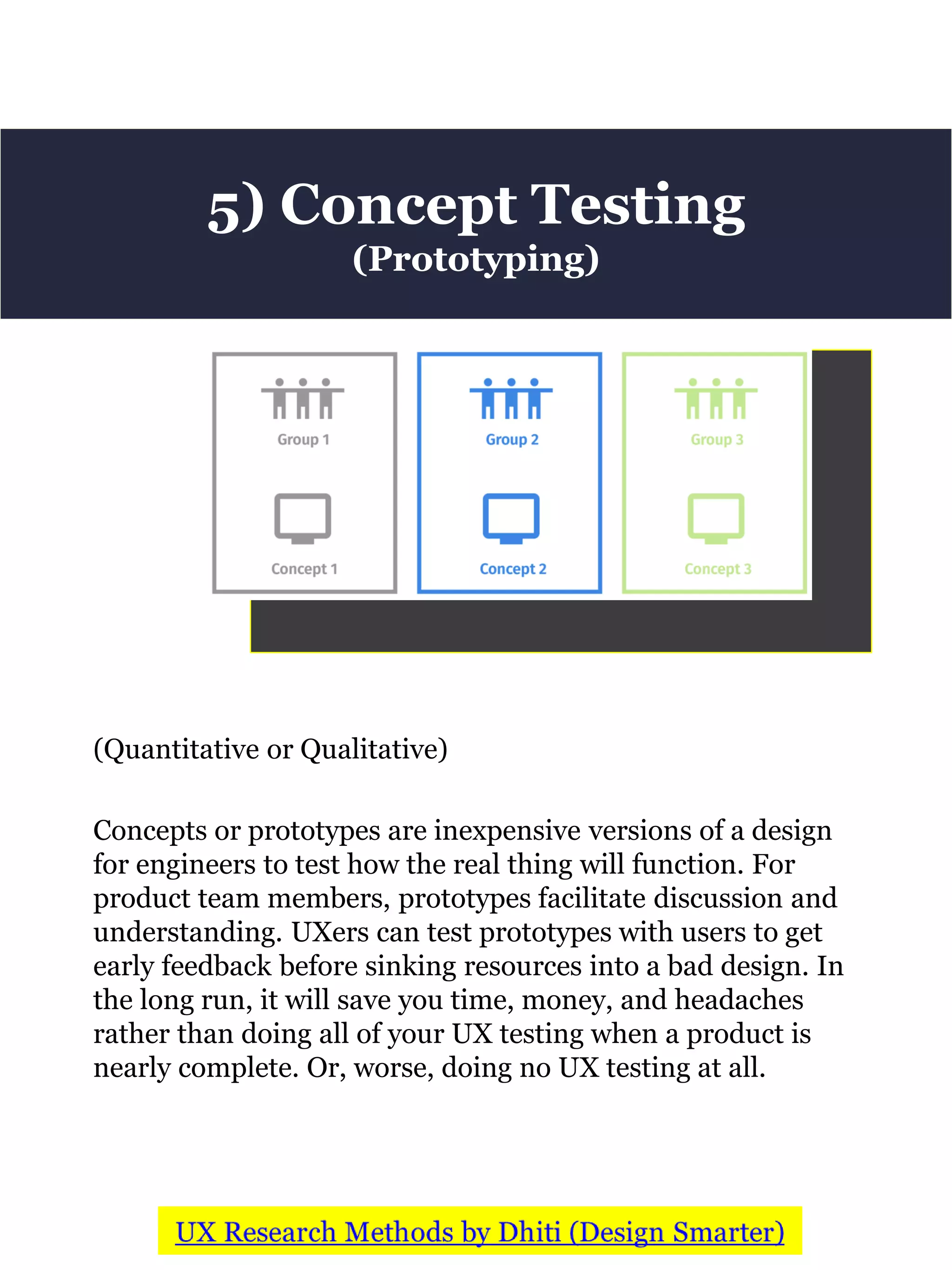 (Quantitative or Qualitative)
Concepts or prototypes are inexpensive versions of a design
for engineers to test how the real thing will function. For
product team members, prototypes facilitate discussion and
understanding. UXers can test prototypes with users to get
early feedback before sinking resources into a bad design. In
the long run, it will save you time, money, and headaches
rather than doing all of your UX testing when a product is
nearly complete. Or, worse, doing no UX testing at all.
5) Concept Testing
(Prototyping)
 