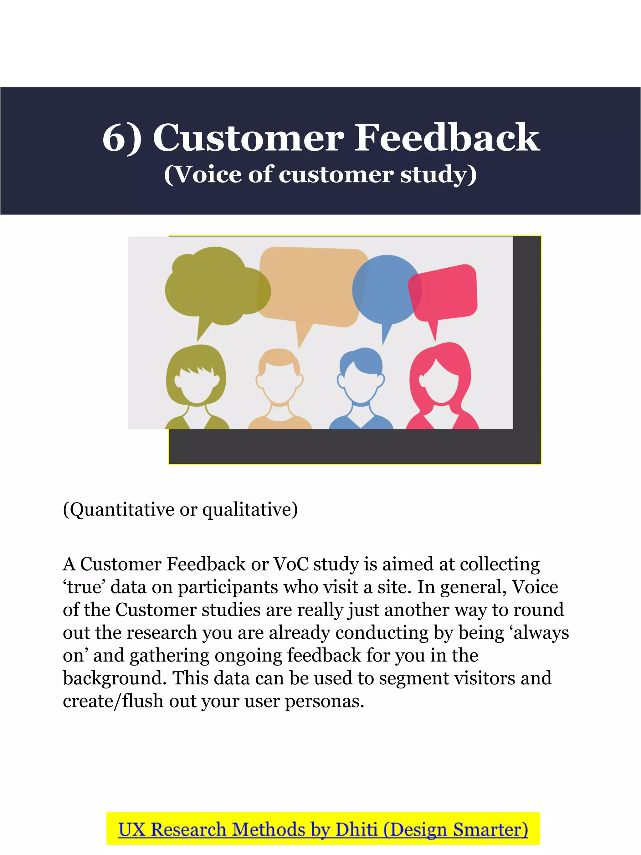 (Quantitative or qualitative)
A Customer Feedback or VoC study is aimed at collecting
‘true’ data on participants who visit a site. In general, Voice
of the Customer studies are really just another way to round
out the research you are already conducting by being ‘always
on’ and gathering ongoing feedback for you in the
background. This data can be used to segment visitors and
create/flush out your user personas.
6) Customer Feedback
(Voice of customer study)
 