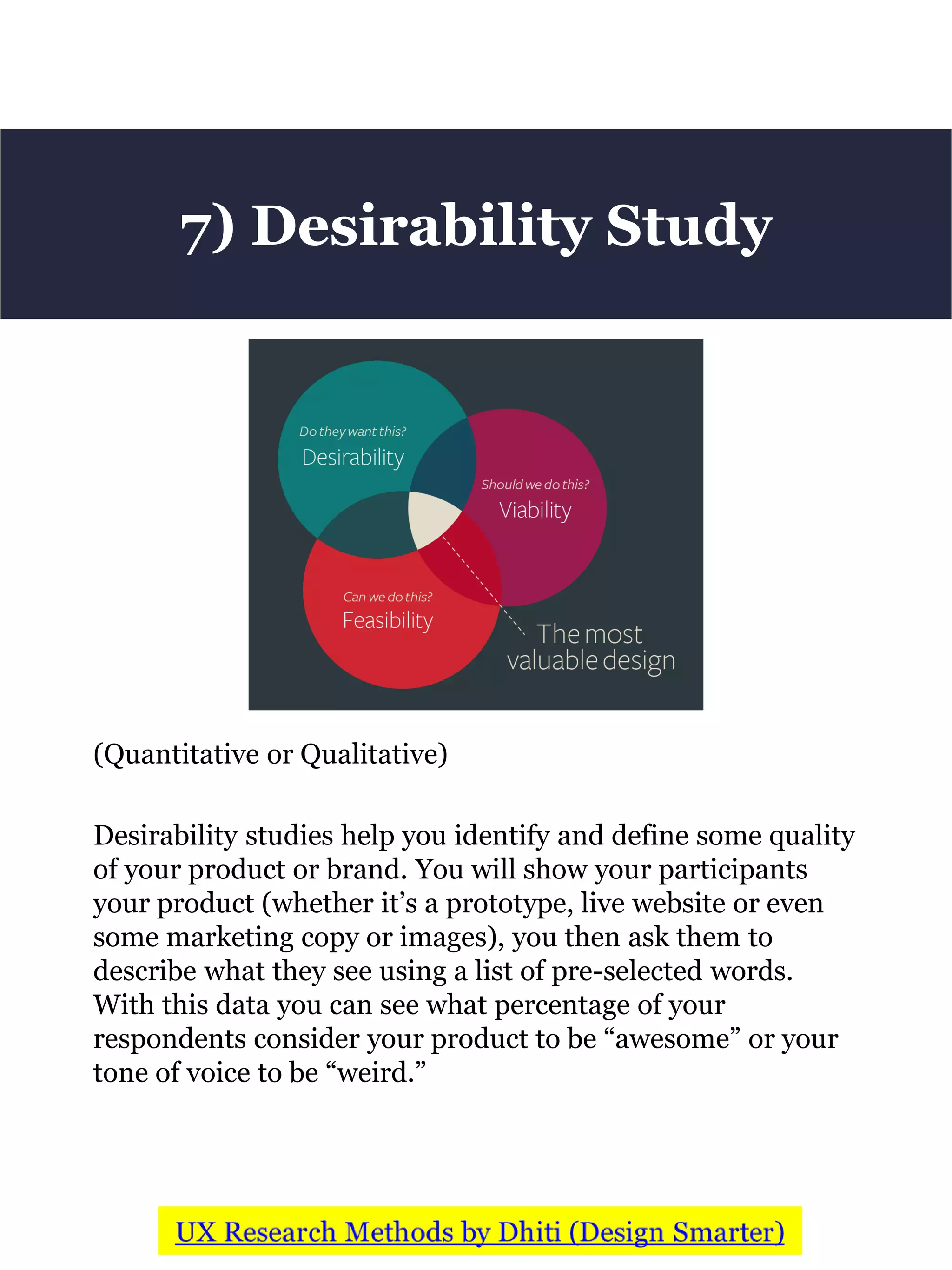 (Quantitative or Qualitative)
Desirability studies help you identify and define some quality
of your product or brand. You will show your participants
your product (whether it’s a prototype, live website or even
some marketing copy or images), you then ask them to
describe what they see using a list of pre-selected words.
With this data you can see what percentage of your
respondents consider your product to be “awesome” or your
tone of voice to be “weird.”
7) Desirability Study
 