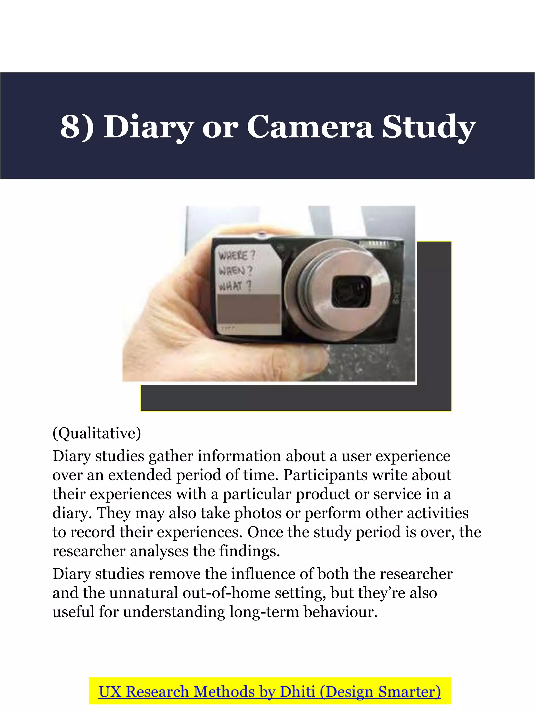 (Qualitative)
Diary studies gather information about a user experience
over an extended period of time. Participants write about
their experiences with a particular product or service in a
diary. They may also take photos or perform other activities
to record their experiences. Once the study period is over, the
researcher analyses the findings.
Diary studies remove the influence of both the researcher
and the unnatural out-of-home setting, but they’re also
useful for understanding long-term behaviour.
8) Diary or Camera Study
 