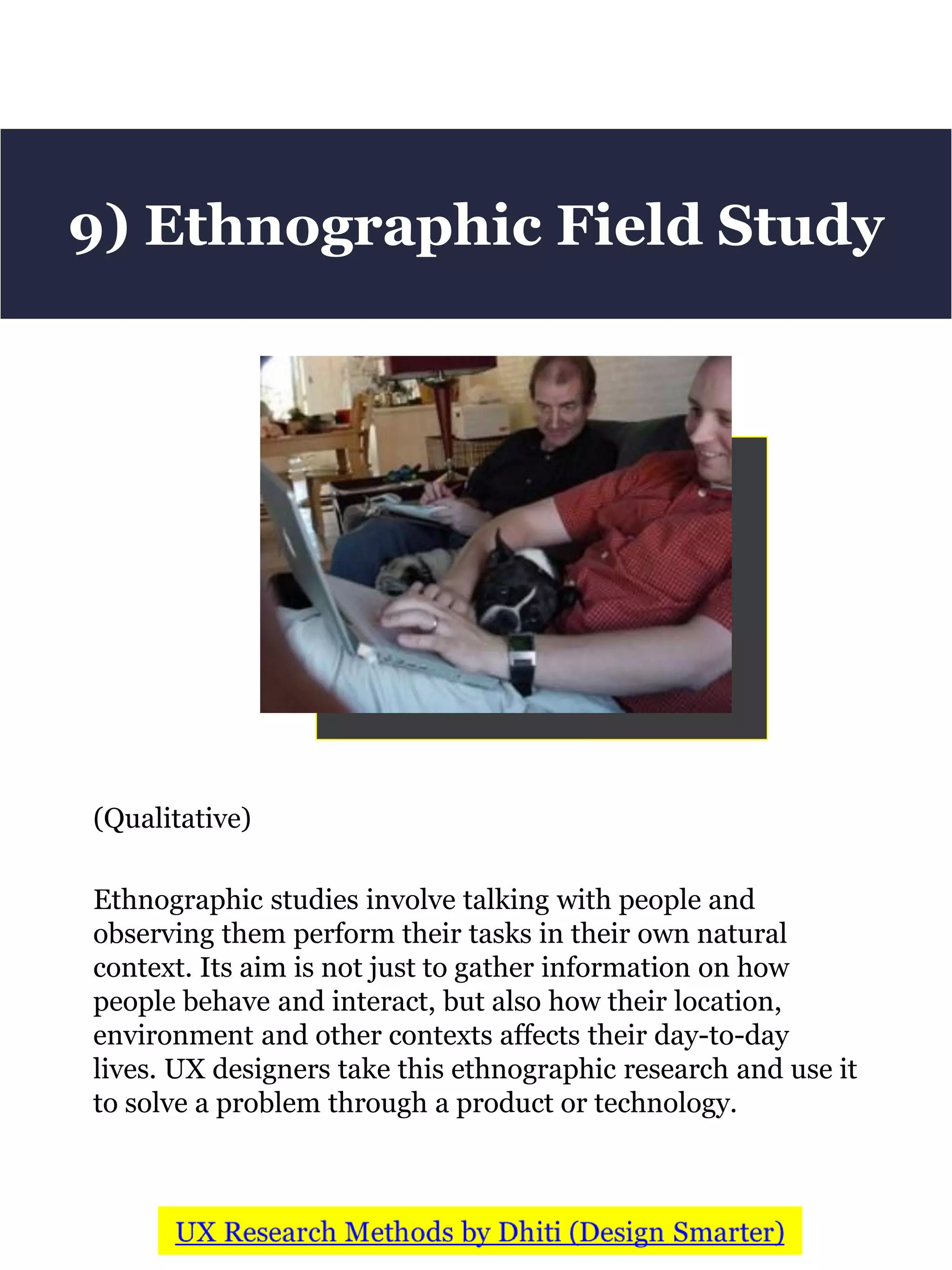 (Qualitative)
Ethnographic studies involve talking with people and
observing them perform their tasks in their own natural
context. Its aim is not just to gather information on how
people behave and interact, but also how their location,
environment and other contexts affects their day-to-day
lives. UX designers take this ethnographic research and use it
to solve a problem through a product or technology.
9) Ethnographic Field Study
 