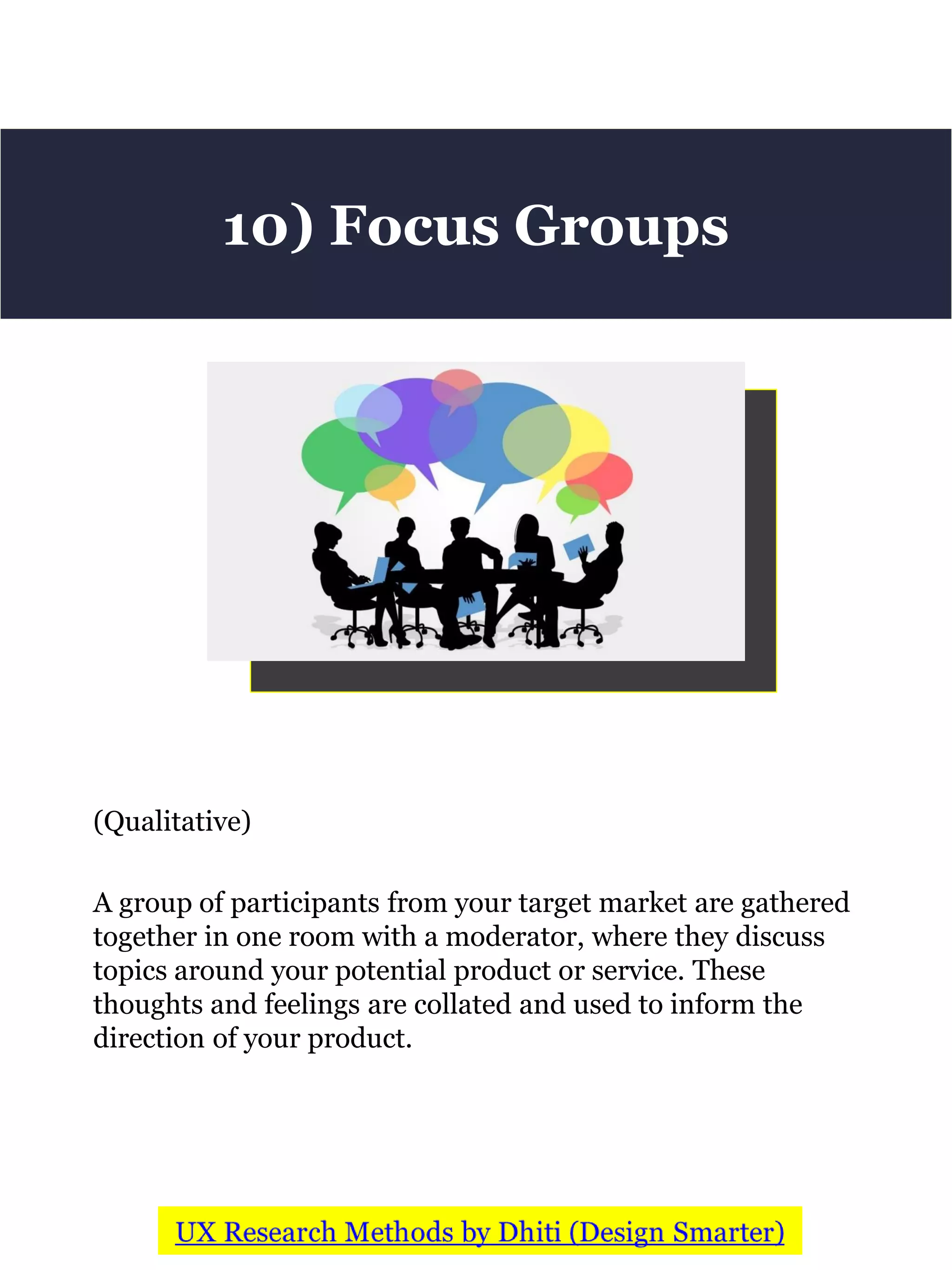 (Qualitative)
A group of participants from your target market are gathered
together in one room with a moderator, where they discuss
topics around your potential product or service. These
thoughts and feelings are collated and used to inform the
direction of your product.
10) Focus Groups
 
