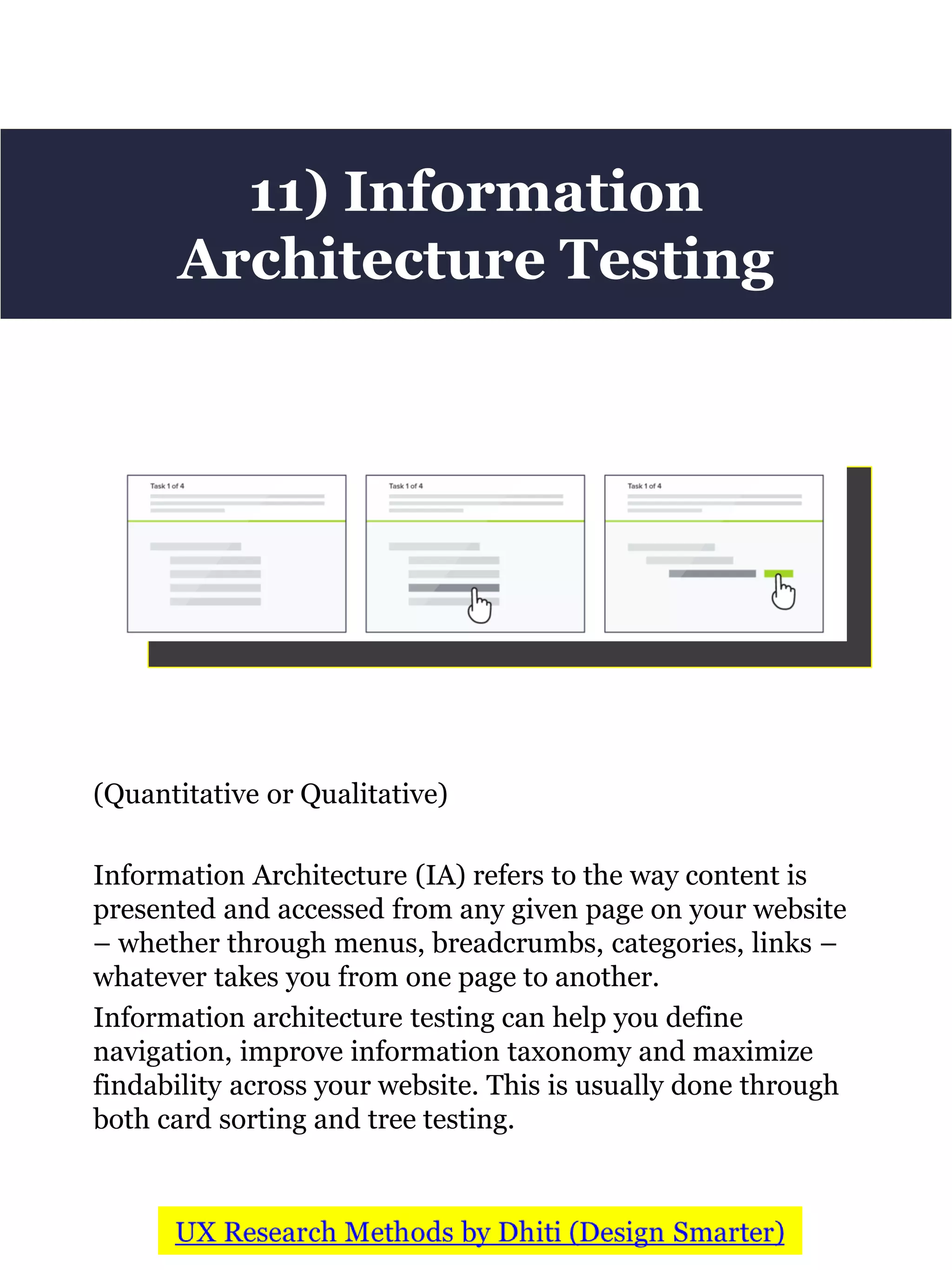 (Quantitative or Qualitative)
Information Architecture (IA) refers to the way content is
presented and accessed from any given page on your website
– whether through menus, breadcrumbs, categories, links –
whatever takes you from one page to another.
Information architecture testing can help you define
navigation, improve information taxonomy and maximize
findability across your website. This is usually done through
both card sorting and tree testing.
11) Information
Architecture Testing
 