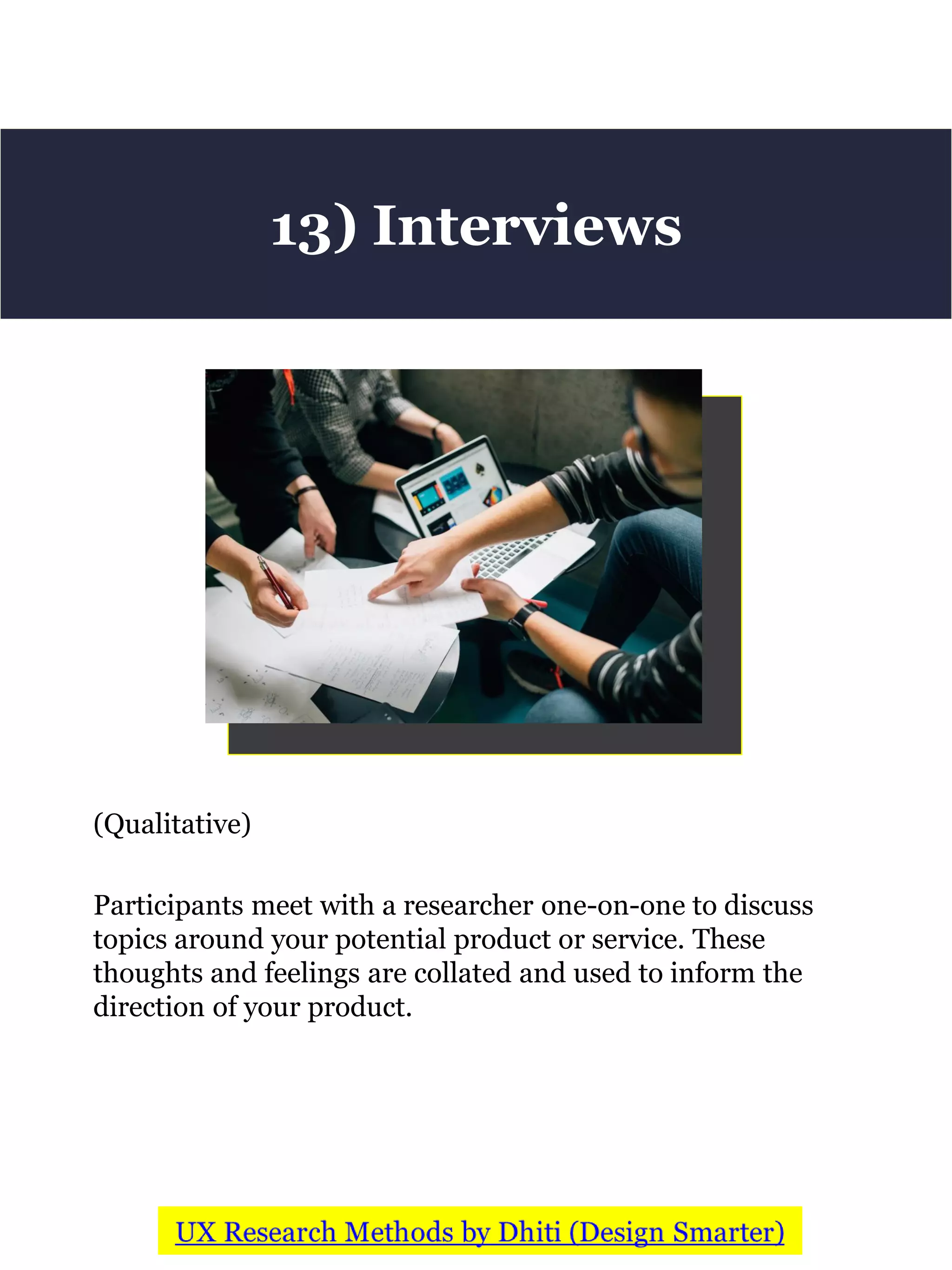 (Qualitative)
Participants meet with a researcher one-on-one to discuss
topics around your potential product or service. These
thoughts and feelings are collated and used to inform the
direction of your product.
13) Interviews
 