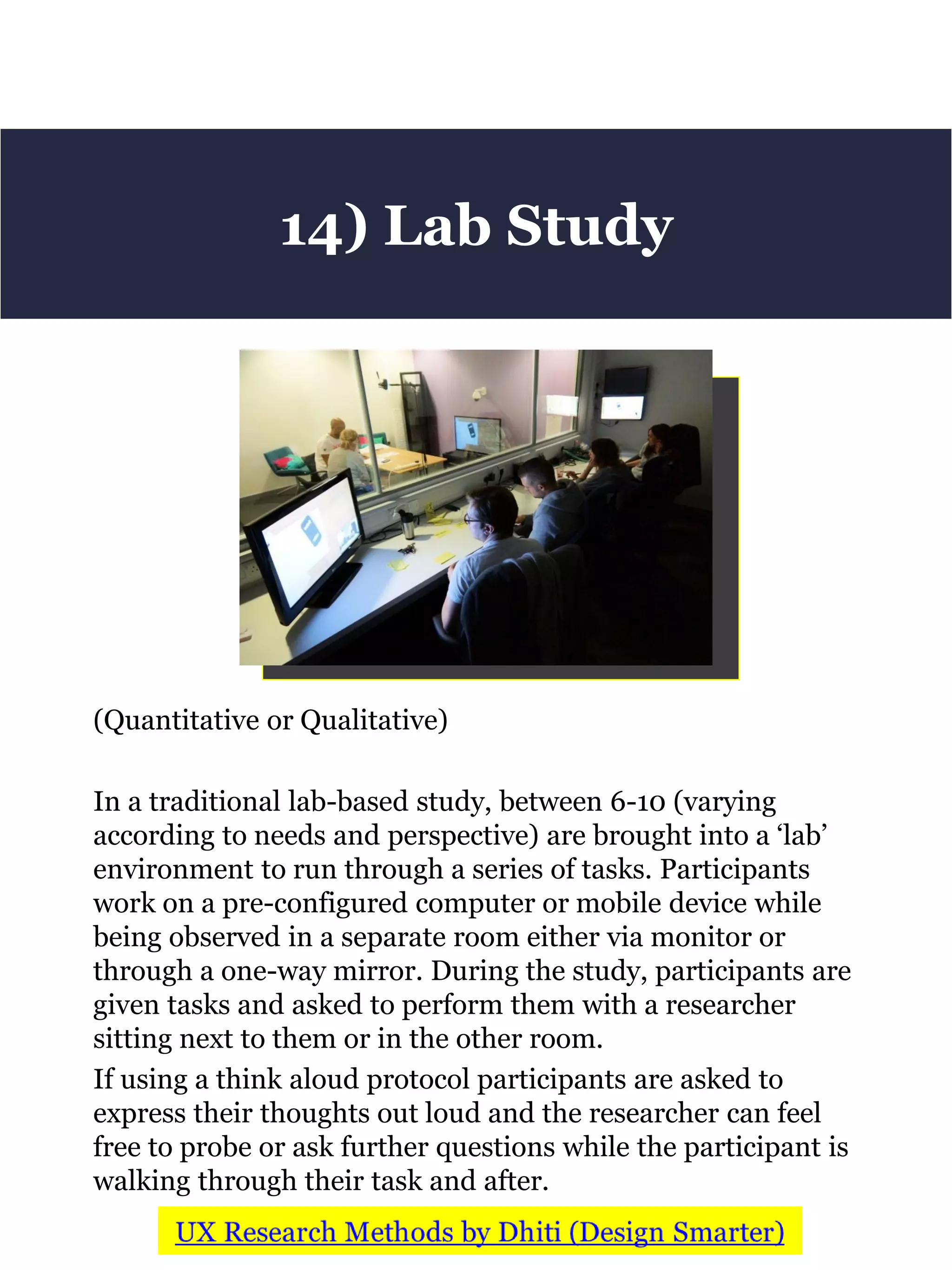 (Quantitative or Qualitative)
In a traditional lab-based study, between 6-10 (varying
according to needs and perspective) are brought into a ‘lab’
environment to run through a series of tasks. Participants
work on a pre-configured computer or mobile device while
being observed in a separate room either via monitor or
through a one-way mirror. During the study, participants are
given tasks and asked to perform them with a researcher
sitting next to them or in the other room.
If using a think aloud protocol participants are asked to
express their thoughts out loud and the researcher can feel
free to probe or ask further questions while the participant is
walking through their task and after.
14) Lab Study
 
