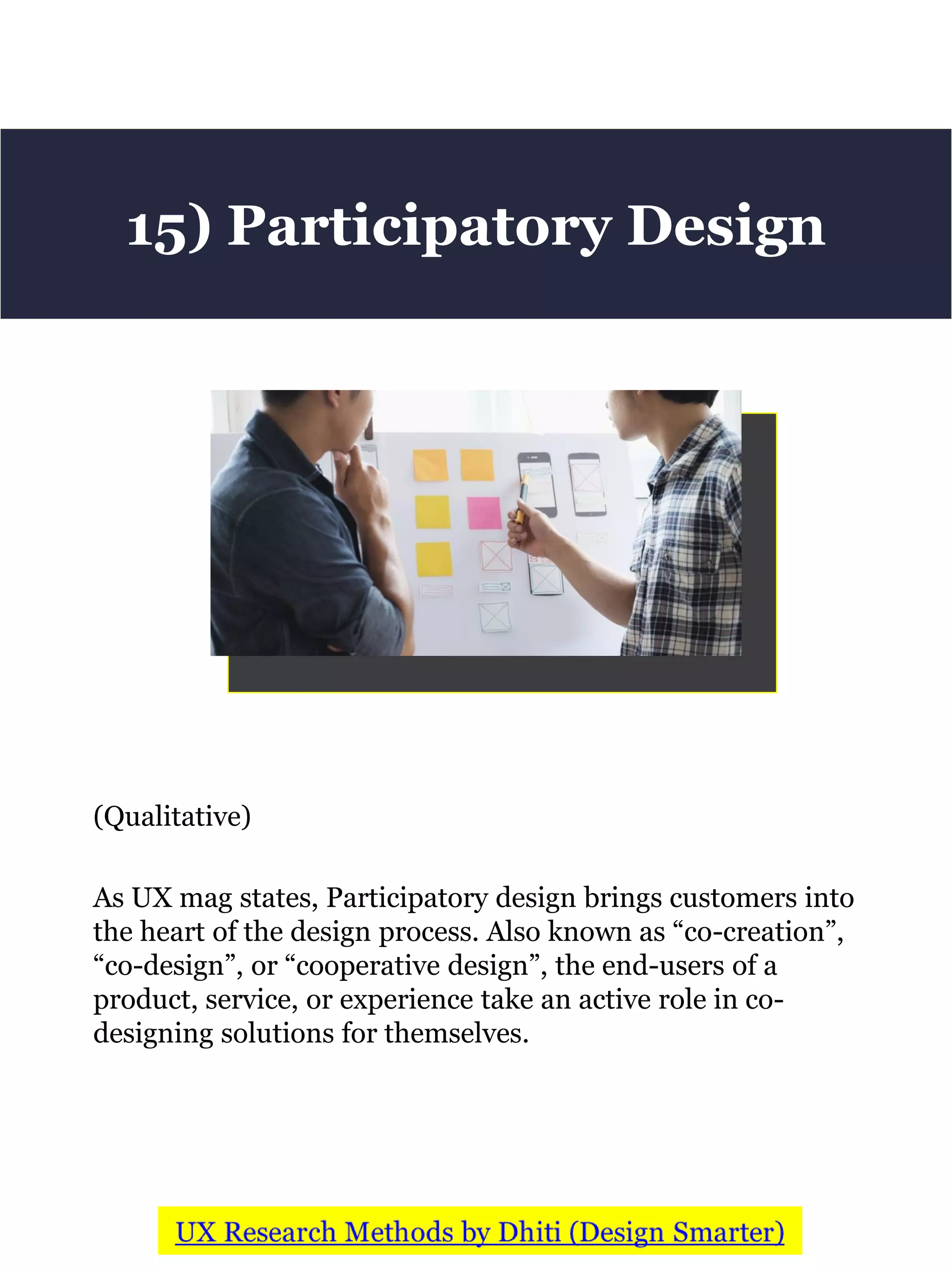 (Qualitative)
As UX mag states, Participatory design brings customers into
the heart of the design process. Also known as “co-creation”,
“co-design”, or “cooperative design”, the end-users of a
product, service, or experience take an active role in co-
designing solutions for themselves.
15) Participatory Design
 